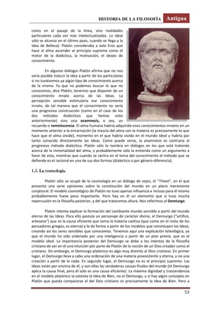 HISTORIA DE LA FILOSOFÍA Antigua
53
como en el pasaje de la línea, sino realidades
particulares cada vez más intelectualizadas. Lo ideal
sólo se alcanza en el último paso, cuando se llega a la
Idea de Belleza). Platón consideraba a este Eros que
hace al alma ascender al principio supremo como el
motor de la dialéctica, la motivación, el deseo de
conocimiento.
En algunos diálogos Platón afirma que no nos
sería posible inducir la Idea a partir de los particulares
si no tuviésemos ya algún tipo de conocimiento acerca
de la misma. Ya que no podemos buscar lo que no
conocemos, dice Platón, tenemos que disponer de un
conocimiento innato acerca de las Ideas. La
percepción sensible estimularía ese conocimiento
innato, de tal manera que el conocimiento no sería
una progresiva construcción (como en el caso de los
dos métodos dialécticos que hemos visto
anteriormente) sino una anamnesis, o sea, un
recuerdo o reminiscencia. El alma humana habría adquirido esos conocimientos innatos en un
momento anterior a la encarnación (la mezcla del alma con la materia es precisamente lo que
hace que el alma olvide), momento en el que habría vivido en el mundo Ideal y habría por
tanto conocido directamente las Ideas. Como puede verse, la anamnesis es contraria al
progresivo método dialéctico. Platón sólo la nombra en diálogos en los que está tratando
acerca de la inmortalidad del alma, y probablemente sólo la entienda como un argumento a
favor de esta, mientras que cuando se centra en el tema del conocimiento el método que se
defiende es el racional en una de sus dos formas (dialéctico o por género-diferencia).
1.5. La cosmología.
Platón sólo se ocupó de la cosmología en un diálogo de vejez, el “Timeo”, en el que
presenta una serie opiniones sobre la constitución del mundo en un plano meramente
conjetural. El modelo cosmológico de Platón no tuvo apenas influencia e incluso para él mismo
probablemente fuese poco importante. Pero hay en él un elemento que sí tuvo mucha
repercusión en la filosofía posterior, y del que trataremos ahora. Nos referimos al Demiurgo.
Platón intenta explicar la formación del cambiante mundo sensible a partir del mundo
eterno de las Ideas. Para ello postula un personaje de carácter divino, el Demiurgo (“artífice,
artesano”) que es la causa eficiente que toma la materia caótica (que como en el resto de los
pensadores griegos, es eterna) y le da forma a partir de los modelos que constituyen las Ideas,
creando así los seres sensibles que conocemos. Tenemos aquí una explicación teleológica, ya
que el mundo ha sido ordenado por una inteligencia a partir de un plan previo, que es el
modelo ideal. La importancia posterior del Demiurgo se debe a los intentos de la filosofía
cristiana de ver en él una intuición por parte de Platón de la noción de un Dios creador como el
cristiano. Sin embargo, el Demiurgo platónico es algo muy distinto al Dios cristiano. En primer
lugar, el Demiurgo lleva a cabo una ordenación de una materia preexistente y eterna, y no una
creación a partir de la nada. En segundo lugar, el Demiurgo no es el principio supremo. Las
Ideas están por encima de él, y son ellas las verdaderas causas finales del mundo (el Demiurgo
aplica la causa final, pero él sólo es una causa eficiente). La máxima dignidad y trascendencia
en el modelo platónico la ostenta la Idea de Bien, no el Demiurgo, y si hay algún concepto en
Platón que pueda compararse al del Dios cristiano es precisamente la Idea de Bien. Pero a
 