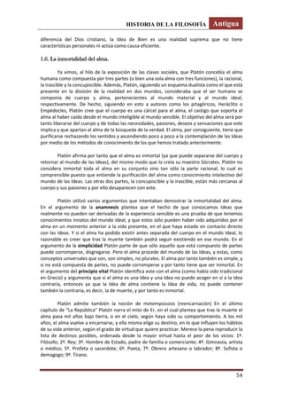 HISTORIA DE LA FILOSOFÍA Antigua
54
diferencia del Dios cristiano, la Idea de Bien es una realidad suprema que no tiene
características personales ni actúa como causa eficiente.
1.6. La inmortalidad del alma.
Ya vimos, al hilo de la exposición de las clases sociales, que Platón concebía el alma
humana como compuesta por tres partes (o bien una sola alma con tres funciones), la racional,
la irascible y la concupiscible. Además, Platón, siguiendo un esquema dualista como el que está
presente en la división de la realidad en dos mundos, consideraba que el ser humano se
componía de cuerpo y alma, pertenecientes al mundo material y al mundo ideal,
respectivamente. De hecho, siguiendo en esto a autores como los pitagóricos, Heráclito o
Empédocles, Platón cree que el cuerpo es una cárcel para el alma, el castigo que soporta el
alma al haber caído desde el mundo inteligible al mundo sensible. El objetivo del alma será por
tanto liberarse del cuerpo y de todas las necesidades, pasiones, deseos y sensaciones que este
implica y que apartan al alma de la búsqueda de la verdad. El alma, por consiguiente, tiene que
purificarse rechazando los sentidos y ascendiendo poco a poco a la contemplación de las Ideas
por medio de los métodos de conocimiento de los que hemos tratado anteriormente.
Platón afirma por tanto que el alma es inmortal (ya que puede separarse del cuerpo y
retornar al mundo de las Ideas), del mismo modo que lo creía su maestro Sócrates. Platón no
considera inmortal toda el alma en su conjunto sino tan sólo la parte racional, lo cual es
comprensible puesto que entiende la purificación del alma como conocimiento intelectivo del
mundo de las Ideas. Las otras dos partes, la concupiscible y la irascible, están más cercanas al
cuerpo y sus pasiones y por ello desaparecen con este.
Platón utilizó varios argumentos que intentaban demostrar la inmortalidad del alma.
En el argumento de la anamnesis plantea que el hecho de que conozcamos Ideas que
realmente no pueden ser derivadas de la experiencia sensible es una prueba de que tenemos
conocimientos innatos del mundo ideal, y que estos sólo pueden haber sido adquiridos por el
alma en un momento anterior a la vida presente, en el que haya estado en contacto directo
con las Ideas. Y si el alma ha podido existir antes separada del cuerpo en el mundo Ideal, lo
razonable es creer que tras la muerte también podrá seguir existiendo en ese mundo. En el
argumento de la simplicidad Platón parte de que sólo aquello que está compuesto de partes
puede corromperse, disgregarse. Pero el alma procede del mundo de las Ideas, y estas, como
conceptos universales que son, son simples, no plurales. El alma por tanto también es simple, y
si no está compuesta de partes, no puede corromperse y por tanto tiene que ser inmortal. En
el argumento del principio vital Platón identifica este con el alma (como había sido tradicional
en Grecia) y argumenta que si el alma es una Idea y una Idea no puede acoger en sí a la Idea
contraria, entonces ya que la Idea de alma contiene la Idea de vida, no puede contener
también la contraria, es decir, la de muerte, y por tanto es inmortal.
Platón admite también la noción de metempsicosis (reencarnación) En el último
capítulo de “La República” Platón narra el mito de Er, en el cual plantea que tras la muerte el
alma pasa mil años bajo tierra, o en el cielo, según haya sido su comportamiento. A los mil
años, el alma vuelve a encarnarse, y ella misma elige su destino, en lo que influyen los hábitos
de su vida anterior, según el grado de virtud que quiere practicar. Merece la pena reproducir la
lista de destinos posibles, ordenada desde la mayor virtud hasta el peor de los vicios: 1º.
Filósofo; 2º. Rey; 3º. Hombre de Estado, padre de familia o comerciante; 4º. Gimnasta, artista
o médico; 5º. Profeta o sacerdote; 6º. Poeta; 7º. Obrero artesano o labrador; 8º. Sofista o
demagogo; 9º. Tirano.
 
