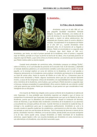 HISTORIA DE LA FILOSOFÍA Antigua
55
2. Aristóteles.
2.1.Vida y obra de Aristóteles
Aristóteles nació en el año 384 a.C. en
una pequeña localidad macedonia llamada
Estagira. Su padre, Nicómaco, era médico de la
corte de Amintas III, rey de Macedonia.Huérfano
de padre y madre en plena adolescencia, fue
adoptado por Proxeno, quien lo envió a Atenas a
estudiar, inscribiéndolo en la Academia de Platón
en el año 367 a.c., cuando Aristóteles tenía
diecisiete años. En el momento de su llegada a
Atenas, Platón se encontraba en su segundo viaje
a Siracusa (que duró hasta el 364 a.c.).
Aristóteles, por tanto, no vivió el primer periodo de la Academia, entre el primer y segundo
viaje de Platón, periodo en el que se formó la teoría de las Ideas, sino el periodo posterior al
segundo viaje de Platón, y que como vimos en el tema anterior, se caracteriza por la autocrítica
que Platón realiza sobre su teoría original.
Cuando tenía alrededor de veinticinco años, Aristóteles compuso un diálogo,”Grillo”,
sobre la retórica, en el cual atacaba las posturas de la escuela rival, la de Isócrates, y defendía
el método dialéctico platónico y el conocimiento científico como base para la acción. A raíz de
aquello, se le encargó explicar un curso de retórica en la Academia, con lo cual pasaba a
integrarse plenamente en la Academia como profesor. Aristóteles permaneció en la Academia
un total de veinte años, hasta la muerte de Platón en el año 347 a.c. Conocemos poco la
relación entre Aristóteles y Platón. Algunos testimonios dicen que fue una relación bastante
tirante, a causa de las tempranas críticas de Aristóteles a la separabilidad de las Ideas (aunque
otros miembros de la Academia, como Eudoxo, que sustituyó a Platón durante su segundo viaje
a Siracusa, tampoco aceptaban la separabilidad). Otros autores hablan de una relación cordial
y del gran aprecio que sentía Platón por Aristóteles, al que parece ser que consideraba el más
inteligente de sus discípulos.
A la muerte de Platón fue elegido como sucesor al frente de la Academia el sobrino de
este, Espeusipo. Es muy probable que Aristóteles esperase ser elegido o que al menos no
compartiese la orientación que Espeusipo (más pitagorizante aun que su tío Platón) le dio a la
Academia, puesto que la abandonó casi inmediatamente. Aceptó la invitación de Hermias,
tirano de Atarmeo, a que llevaba años recibiendo a miembros de la Academia en sus dominios
y escuchando los consejos políticos de estos. Cuando Hermias se anexionó la ciudad de Axo, la
entregó a los académicos para que la organizaran políticamente. Aristóteles se unió a la
escuela creada en aquella ciudad por los académicos, y permaneció en ella tres años. Durante
ese periodo se casó con una hermana de Hermias. Tras el asesinato de Hermias a manos de los
persas, Aristóteles marchó a Mitilene, en la isla de Lesbos, donde fundó una escuela semejante
a la de Axo. Como puede verse, aunque Aristóteles se había marchado de la Academia
ateniense, seguía ligado a ella. Las escuelas fundadas por Aristóteles en estos momentos no
son alternativas a la Academia, sino más bien sucursales suyas.
 