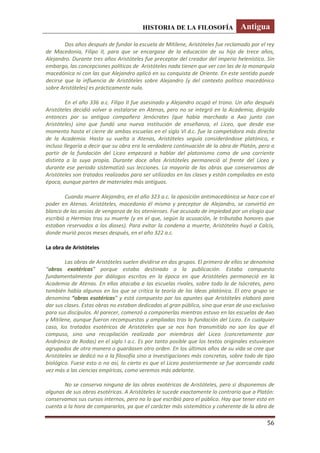 HISTORIA DE LA FILOSOFÍA Antigua
56
Dos años después de fundar la escuela de Mitilene, Aristóteles fue reclamado por el rey
de Macedonia, Filipo II, para que se encargase de la educación de su hijo de trece años,
Alejandro. Durante tres años Aristóteles fue preceptor del creador del imperio helenístico. Sin
embargo, las concepciones políticas de Aristóteles nada tienen que ver con las de la monarquía
macedónica ni con las que Alejandro aplicó en su conquista de Oriente. En este sentido puede
decirse que la influencia de Aristóteles sobre Alejandro (y del contexto político macedónico
sobre Aristóteles) es prácticamente nula.
En el año 336 a.c. Filipo II fue asesinado y Alejandro ocupó el trono. Un año después
Aristóteles decidió volver a instalarse en Atenas, pero no se integró en la Academia, dirigida
entonces por su antiguo compañero Jenócrates (que había marchado a Axo junto con
Aristóteles) sino que fundó una nueva institución de enseñanza, el Liceo, que desde ese
momento hasta el cierre de ambas escuelas en el siglo VI d.c. fue la competidora más directa
de la Academia. Hasta su vuelta a Atenas, Aristóteles seguía considerándose platónico, e
incluso llegaría a decir que su obra era la verdadera continuación de la obra de Platón, pero a
partir de la fundación del Liceo empezará a hablar del platonismo como de una corriente
distinta a la suya propia. Durante doce años Aristóteles permaneció al frente del Liceo y
durante ese periodo sistematizó sus lecciones. La mayoría de las obras que conservamos de
Aristóteles son tratados realizados para ser utilizados en las clases y están compilados en esta
época, aunque parten de materiales más antiguos.
Cuando muere Alejandro, en el año 323 a.c. la oposición antimacedónica se hace con el
poder en Atenas. Aristóteles, macedonio él mismo y preceptor de Alejandro, se convirtió en
blanco de las ansias de venganza de los atenienses. Fue acusado de impiedad por un elogio que
escribió a Hermias tras su muerte (y en el que, según la acusación, le tributaba honores que
estaban reservados a los dioses). Para evitar la condena a muerte, Aristóteles huyó a Calcis,
donde murió pocos meses después, en el año 322 a.c.
La obra de Aristóteles
Las obras de Aristóteles suelen dividirse en dos grupos. El primero de ellos se denomina
“obras exotéricas” porque estaba destinado a la publicación. Estaba compuesto
fundamentalmente por diálogos escritos en la época en que Aristóteles permaneció en la
Academia de Atenas. En ellos atacaba a las escuelas rivales, sobre todo la de Isócrates, pero
también había algunos en los que se critica la teoría de las Ideas platónica. El otro grupo se
denomina “obras esotéricas” y está compuesto por los apuntes que Aristóteles elaboró para
dar sus clases. Estas obras no estaban dedicadas al gran público, sino que eran de uso exclusivo
para sus discípulos. Al parecer, comenzó a componerlas mientras estuvo en las escuelas de Axo
y Mitilene, aunque fueron recompuestas y ampliadas tras la fundación del Liceo. En cualquier
caso, los tratados esotéricos de Aristóteles que se nos han transmitido no son los que él
compuso, sino una recopilación realizada por miembros del Liceo (concretamente por
Andrónico de Rodas) en el siglo I a.c. Es por tanto posible que los textos originales estuviesen
agrupados de otra manera o guardasen otro orden. En los últimos años de su vida se cree que
Aristóteles se dedicó no a la filosofía sino a investigaciones más concretas, sobre todo de tipo
biológico. Fuese esto o no así, lo cierto es que el Liceo posteriormente se fue acercando cada
vez más a las ciencias empíricas, como veremos más adelante.
No se conserva ninguna de las obras exotéricas de Aristóteles, pero si disponemos de
algunas de sus obras esotéricas. A Aristóteles le sucede exactamente lo contrario que a Platón:
conservamos sus cursos internos, pero no lo que escribió para el público. Hay que tener esto en
cuenta a la hora de compararlos, ya que el carácter más sistemático y coherente de la obra de
 