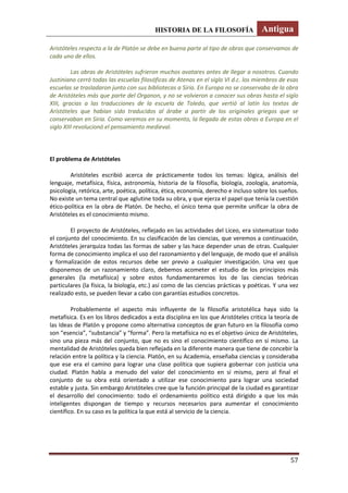 HISTORIA DE LA FILOSOFÍA Antigua
57
Aristóteles respecto a la de Platón se debe en buena parte al tipo de obras que conservamos de
cada uno de ellos.
Las obras de Aristóteles sufrieron muchos avatares antes de llegar a nosotros. Cuando
Justiniano cerró todas las escuelas filosóficas de Atenas en el siglo VI d.c. los miembros de esas
escuelas se trasladaron junto con sus bibliotecas a Siria. En Europa no se conservaba de la obra
de Aristóteles más que parte del Organon, y no se volvieron a conocer sus obras hasta el siglo
XIII, gracias a las traducciones de la escuela de Toledo, que vertió al latín los textos de
Aristóteles que habían sido traducidos al árabe a partir de los originales griegos que se
conservaban en Siria. Como veremos en su momento, la llegada de estas obras a Europa en el
siglo XIII revolucionó el pensamiento medieval.
El problema de Aristóteles
Aristóteles escribió acerca de prácticamente todos los temas: lógica, análisis del
lenguaje, metafísica, física, astronomía, historia de la filosofía, biología, zoología, anatomía,
psicología, retórica, arte, poética, política, ética, economía, derecho e incluso sobre los sueños.
No existe un tema central que aglutine toda su obra, y que ejerza el papel que tenía la cuestión
ético-política en la obra de Platón. De hecho, el único tema que permite unificar la obra de
Aristóteles es el conocimiento mismo.
El proyecto de Aristóteles, reflejado en las actividades del Liceo, era sistematizar todo
el conjunto del conocimiento. En su clasificación de las ciencias, que veremos a continuación,
Aristóteles jerarquiza todas las formas de saber y las hace depender unas de otras. Cualquier
forma de conocimiento implica el uso del razonamiento y del lenguaje, de modo que el análisis
y formalización de estos recursos debe ser previo a cualquier investigación. Una vez que
disponemos de un razonamiento claro, debemos acometer el estudio de los principios más
generales (la metafísica) y sobre estos fundamentaremos los de las ciencias teóricas
particulares (la física, la biología, etc.) así como de las ciencias prácticas y poéticas. Y una vez
realizado esto, se pueden llevar a cabo con garantías estudios concretos.
Probablemente el aspecto más influyente de la filosofía aristotélica haya sido la
metafísica. Es en los libros dedicados a esta disciplina en los que Aristóteles critica la teoría de
las Ideas de Platón y propone como alternativa conceptos de gran futuro en la filosofía como
son “esencia”, “substancia” y “forma”. Pero la metafísica no es el objetivo único de Aristóteles,
sino una pieza más del conjunto, que no es sino el conocimiento científico en sí mismo. La
mentalidad de Aristóteles queda bien reflejada en la diferente manera que tiene de concebir la
relación entre la política y la ciencia. Platón, en su Academia, enseñaba ciencias y consideraba
que ese era el camino para lograr una clase política que supiera gobernar con justicia una
ciudad. Platón habla a menudo del valor del conocimiento en sí mismo, pero al final el
conjunto de su obra está orientado a utilizar ese conocimiento para lograr una sociedad
estable y justa. Sin embargo Aristóteles cree que la función principal de la ciudad es garantizar
el desarrollo del conocimiento: todo el ordenamiento político está dirigido a que los más
inteligentes dispongan de tiempo y recursos necesarios para aumentar el conocimiento
científico. En su caso es la política la que está al servicio de la ciencia.
 