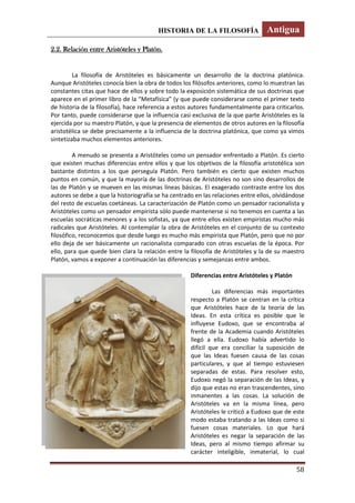 HISTORIA DE LA FILOSOFÍA Antigua
58
2.2. Relación entre Aristóteles y Platón.
La filosofía de Aristóteles es básicamente un desarrollo de la doctrina platónica.
Aunque Aristóteles conocía bien la obra de todos los filósofos anteriores, como lo muestran las
constantes citas que hace de ellos y sobre todo la exposición sistemática de sus doctrinas que
aparece en el primer libro de la “Metafísica” (y que puede considerarse como el primer texto
de historia de la filosofía), hace referencia a estos autores fundamentalmente para criticarlos.
Por tanto, puede considerarse que la influencia casi exclusiva de la que parte Aristóteles es la
ejercida por su maestro Platón, y que la presencia de elementos de otros autores en la filosofía
aristotélica se debe precisamente a la influencia de la doctrina platónica, que como ya vimos
sintetizaba muchos elementos anteriores.
A menudo se presenta a Aristóteles como un pensador enfrentado a Platón. Es cierto
que existen muchas diferencias entre ellos y que los objetivos de la filosofía aristotélica son
bastante distintos a los que perseguía Platón. Pero también es cierto que existen muchos
puntos en común, y que la mayoría de las doctrinas de Aristóteles no son sino desarrollos de
las de Platón y se mueven en las mismas líneas básicas. El exagerado contraste entre los dos
autores se debe a que la historiografía se ha centrado en las relaciones entre ellos, olvidándose
del resto de escuelas coetáneas. La caracterización de Platón como un pensador racionalista y
Aristóteles como un pensador empirista sólo puede mantenerse si no tenemos en cuenta a las
escuelas socráticas menores y a los sofistas, ya que entre ellos existen empiristas mucho más
radicales que Aristóteles. Al contemplar la obra de Aristóteles en el conjunto de su contexto
filosófico, reconocemos que desde luego es mucho más empirista que Platón, pero que no por
ello deja de ser básicamente un racionalista comparado con otras escuelas de la época. Por
ello, para que quede bien clara la relación entre la filosofía de Aristóteles y la de su maestro
Platón, vamos a exponer a continuación las diferencias y semejanzas entre ambos.
Diferencias entre Aristóteles y Platón
Las diferencias más importantes
respecto a Platón se centran en la crítica
que Aristóteles hace de la teoría de las
Ideas. En esta crítica es posible que le
influyese Eudoxo, que se encontraba al
frente de la Academia cuando Aristóteles
llegó a ella. Eudoxo había advertido lo
difícil que era conciliar la suposición de
que las Ideas fuesen causa de las cosas
particulares, y que al tiempo estuviesen
separadas de estas. Para resolver esto,
Eudoxo negó la separación de las Ideas, y
dijo que estas no eran trascendentes, sino
inmanentes a las cosas. La solución de
Aristóteles va en la misma línea, pero
Aristóteles le criticó a Eudoxo que de este
modo estaba tratando a las Ideas como si
fuesen cosas materiales. Lo que hará
Aristóteles es negar la separación de las
Ideas, pero al mismo tiempo afirmar su
carácter inteligible, inmaterial, lo cual
 