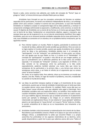 HISTORIA DE LA FILOSOFÍA Antigua
59
llevará a cabo, como veremos más adelante, por medio del concepto de “forma” (que en
griego es “eidos”, el mismo término que utilizaba Platón para sus Ideas)
Aristóteles hace hincapié en que los conceptos universales de Sócrates no estaban
separados de los particulares, no tenían una existencia independiente de estos, y sin embargo
podían servir para conocer y explicar la esencia de esos particulares. Lo que está haciendo
Aristóteles en realidad es aceptar el componente lógico de las Ideas platónicas, y rechazar el
componente ontológico (eliminando la separación y modificando, como veremos, la noción de
causa). El objetivo de Aristóteles con su teoría de las formas es el mismo que perseguía Platón
con la teoría de las Ideas: fundamentar un conocimiento objetivo, seguro y necesario, que
siempre tiene que ser de lo general (si no, no se trata de conocimiento científico). Pero según
Aristóteles, para eso no es necesario postular entidades separadas de las cosas particulares. Es
más, esas entidades se convierten en un estorbo y en un problema teórico innecesario, por las
siguientes razones:
a) Para intentar explicar un mundo, Platón lo duplica, postulando la existencia del
mundo de las Ideas, además del mundo sensible que percibimos. Pero con esto no
se logra explicar el mundo sensible, puesto que queda el problema de la relación
entre las Ideas y los particulares. Aristóteles plantea que ni el concepto de
“participación” ni el de “imitación” son satisfactorios. En este punto, sus críticas
son casi iguales que las que Platón se hizo a sí mismo en el “Parménides”. El
concepto de “participación” no puede ir más allá de ser una imagen poética, ya
que es contradictorio con la definición platónica de la Idea como una entidad
separada. Y el concepto de “imitación” conduce a una regresión al infinito: si la
Idea consiste en las semejanzas entre los particulares y la Idea existe
separadamente, podemos también plantear una nueva Idea que reúna las
semejanzas de los particulares y la primera Idea, y una tercera que reúna las
semejanzas entre estas, y así hasta el infinito (es el argumento que se conoce
como “el tercer hombre”).
Por tanto, no se explica nada. Pero además, ahora ya no tenemos un mundo que
explicar, sino dos. Platón, en lugar de resolver el problema, crea otro, trasladando
la cuestión al mundo de las Ideas.
b) Las Ideas no permiten tampoco explicar el origen y el movimiento de las cosas
particulares, puesto que se trata de entidades inmateriales que en tanto que tales
no pueden ejercer como causa eficiente. En realidad, Platón nunca dijo que sus
Ideas fuesen causas eficientes, sino que adjudicó este papel al Demiurgo. Pero
Aristóteles considera esta una explicación mítica, no científica. Para resolver esta
cuestión Aristóteles planteará en su metafísica su teoría sobre las cuatro causas,
en la que redefine algunos elementos que ya estaban presentes en el platonismo
(como por ejemplo la teleología) y los integra en un sistema directamente
relacionado con explicaciones físicas. En ese sistema la “causa ejemplar” platónica
pasará a ser ejercida por la “causa formal”, en la que la “forma” (esto es, el eidos,
la versión aristotélica de la Idea) ya no es trascendente sino inmanente a los
particulares.
c) Aristóteles también criticó duramente la matematización de la teoría de las Ideas.
Recordemos que Aristóteles conoció a Platón en la época en que este escribía sus
diálogos críticos, y probablemente la salida que encontró Platón a su propia
autocrítica fue profundizar en los aspectos matemáticos de su doctrina, como
puede desprenderse a partir de lo poco que sabemos acerca del curso “Sobre el
 