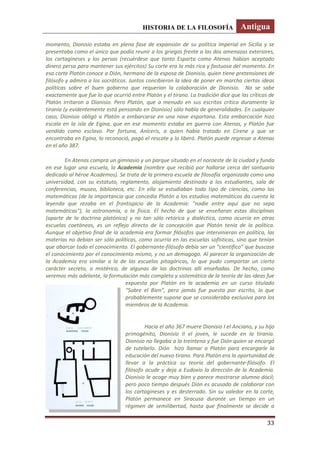 HISTORIA DE LA FILOSOFÍA Antigua
33
momento, Dionisio estaba en plena fase de expansión de su política imperial en Sicilia y se
presentaba como el único que podía reunir a los griegos frente a las dos amenazas exteriores,
los cartagineses y los persas (recuérdese que tanto Esparta como Atenas habían aceptado
dinero persa para mantener sus ejércitos) Su corte era la más rica y fastuosa del momento. En
esa corte Platón conoce a Dión, hermano de la esposa de Dionisio, quien tiene pretensiones de
filósofo y admira a los socráticos. Juntos concibieron la idea de poner en marcha ciertas ideas
políticas sobre el buen gobierno que requerían la colaboración de Dionisio. No se sabe
exactamente que fue lo que ocurrió entre Platón y el tirano. La tradición dice que las críticas de
Platón irritaron a Dionisio. Pero Platón, que a menudo en sus escritos critica duramente la
tiranía (y evidentemente está pensando en Dionisio) sólo habla de generalidades. En cualquier
caso, Dionisio obligó a Platón a embarcarse en una nave espartana. Esta embarcación hizo
escala en la isla de Egina, que en ese momento estaba en guerra con Atenas, y Platón fue
vendido como esclavo. Por fortuna, Aníceris, a quien había tratado en Cirene y que se
encontraba en Egina, lo reconoció, pagó el rescate y lo liberó. Platón puede regresar a Atenas
en el año 387.
En Atenas compra un gimnasio y un parque situado en el noroeste de la ciudad y funda
en ese lugar una escuela, la Academia (nombre que recibió por hallarse cerca del santuario
dedicado al héroe Academos). Se trata de la primera escuela de filosofía organizada como una
universidad, con su estatuto, reglamento, alojamiento destinado a los estudiantes, sala de
conferencias, museo, biblioteca, etc. En ella se estudiaban todo tipo de ciencias, como las
matemáticas (de la importancia que concedía Platón a los estudios matemáticos da cuenta la
leyenda que rezaba en el frontispicio de la Academia: "nadie entre aquí que no sepa
matemáticas"), la astronomía, o la física. El hecho de que se enseñaran estas disciplinas
(aparte de la doctrina platónica) y no tan sólo retórica y dialéctica, como ocurría en otras
escuelas coetáneas, es un reflejo directo de la concepción que Platón tenía de la política.
Aunque el objetivo final de la academia era formar filósofos que intervinieran en política, las
materias no debían ser sólo políticas, como ocurría en las escuelas sofísticas, sino que tenían
que abarcar todo el conocimiento. El gobernante-filósofo debía ser un “científico” que buscase
el conocimiento por el conocimiento mismo, y no un demagogo. Al parecer la organización de
la Academia era similar a la de las escuelas pitagóricas, lo que pudo comportar un cierto
carácter secreto, o mistérico, de algunas de las doctrinas allí enseñadas. De hecho, como
veremos más adelante, la formulación más completa y sistemática de la teoría de las ideas fue
expuesta por Platón en la academia en un curso titulado
“Sobre el Bien”, pero jamás fue puesta por escrito, lo que
probablemente supone que se consideraba exclusiva para los
miembros de la Academia.
Hacia el año 367 muere Dionisio I el Anciano, y su hijo
primogénito, Dionisio II el joven, le sucede en la tiranía.
Dionisio no llegaba a la treintena y fue Dión quien se encargó
de tutelarlo. Dión hizo llamar a Platón para encargarle la
educación del nuevo tirano. Para Platón era la oportunidad de
llevar a la práctica su teoría del gobernante-filósofo. El
filósofo acude y deja a Eudoxio la dirección de la Academia.
Dionisio le acoge muy bien y parece mostrarse alumno dócil;
pero poco tiempo después Dión es acusado de colaborar con
los cartagineses y es desterrado. Sin su valedor en la corte,
Platón permanece en Siracusa durante un tiempo en un
régimen de semilibertad, hasta que finalmente se decide a
 