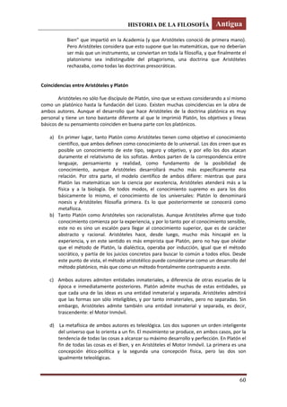 HISTORIA DE LA FILOSOFÍA Antigua
60
Bien” que impartió en la Academia (y que Aristóteles conoció de primera mano).
Pero Aristóteles considera que esto supone que las matemáticas, que no deberían
ser más que un instrumento, se conviertan en toda la filosofía, y que finalmente el
platonismo sea indistinguible del pitagorismo, una doctrina que Aristóteles
rechazaba, como todas las doctrinas presocráticas.
Coincidencias entre Aristóteles y Platón
Aristóteles no sólo fue discípulo de Platón, sino que se estuvo considerando a sí mismo
como un platónico hasta la fundación del Liceo. Existen muchas coincidencias en la obra de
ambos autores. Aunque el desarrollo que hace Aristóteles de la doctrina platónica es muy
personal y tiene un tono bastante diferente al que le imprimió Platón, los objetivos y líneas
básicos de su pensamiento coinciden en buena parte con los platónicos.
a) En primer lugar, tanto Platón como Aristóteles tienen como objetivo el conocimiento
científico, que ambos definen como conocimiento de lo universal. Los dos creen que es
posible un conocimiento de este tipo, seguro y objetivo, y por ello los dos atacan
duramente el relativismo de los sofistas. Ambos parten de la correspondencia entre
lenguaje, pensamiento y realidad, como fundamento de la posibilidad de
conocimiento, aunque Aristóteles desarrollará mucho más específicamente esa
relación. Por otra parte, el modelo científico de ambos difiere: mientras que para
Platón las matemáticas son la ciencia por excelencia, Aristóteles atenderá más a la
física y a la biología. De todos modos, el conocimiento supremo es para los dos
básicamente lo mismo, el conocimiento de los universales: Platón lo denominará
noesis y Aristóteles filosofía primera. Es lo que posteriormente se conocerá como
metafísica.
b) Tanto Platón como Aristóteles son racionalistas. Aunque Aristóteles afirme que todo
conocimiento comienza por la experiencia, y por lo tanto por el conocimiento sensible,
este no es sino un escalón para llegar al conocimiento superior, que es de carácter
abstracto y racional. Aristóteles hace, desde luego, mucho más hincapié en la
experiencia, y en este sentido es más empirista que Platón, pero no hay que olvidar
que el método de Platón, la dialéctica, operaba por inducción, igual que el método
socrático, y partía de los juicios concretos para buscar lo común a todos ellos. Desde
este punto de vista, el método aristotélico puede considerarse como un desarrollo del
método platónico, más que como un método frontalmente contrapuesto a este.
c) Ambos autores admiten entidades inmateriales, a diferencia de otras escuelas de la
época e inmediatamente posteriores. Platón admite muchas de estas entidades, ya
que cada una de las ideas es una entidad inmaterial y separada. Aristóteles admitirá
que las formas son sólo inteligibles, y por tanto inmateriales, pero no separadas. Sin
embargo, Aristóteles admite también una entidad inmaterial y separada, es decir,
trascendente: el Motor Inmóvil.
d) La metafísica de ambos autores es teleológica. Los dos suponen un orden inteligente
del universo que lo orienta a un fin. El movimiento se produce, en ambos casos, por la
tendencia de todas las cosas a alcanzar su máximo desarrollo y perfección. En Platón el
fin de todas las cosas es el Bien, y en Aristóteles el Motor Inmóvil. La primera es una
concepción ético-política y la segunda una concepción física, pero las dos son
igualmente teleológicas.
 