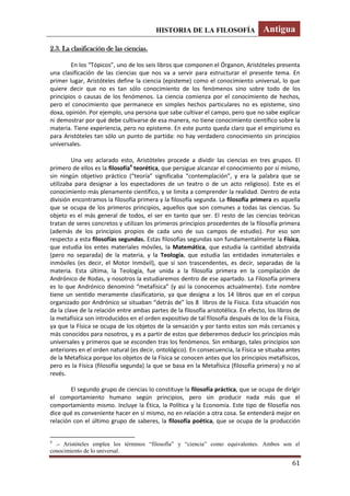 HISTORIA DE LA FILOSOFÍA Antigua
61
2.3. La clasificación de las ciencias.
En los “Tópicos”, uno de los seis libros que componen el Órganon, Aristóteles presenta
una clasificación de las ciencias que nos va a servir para estructurar el presente tema. En
primer lugar, Aristóteles define la ciencia (episteme) como el conocimiento universal, lo que
quiere decir que no es tan sólo conocimiento de los fenómenos sino sobre todo de los
principios o causas de los fenómenos. La ciencia comienza por el conocimiento de hechos,
pero el conocimiento que permanece en simples hechos particulares no es episteme, sino
doxa, opinión. Por ejemplo, una persona que sabe cultivar el campo, pero que no sabe explicar
ni demostrar por qué debe cultivarse de esa manera, no tiene conocimiento científico sobre la
materia. Tiene experiencia, pero no episteme. En este punto queda claro que el empirismo es
para Aristóteles tan sólo un punto de partida: no hay verdadero conocimiento sin principios
universales.
Una vez aclarado esto, Aristóteles procede a dividir las ciencias en tres grupos. El
primero de ellos es la filosofía4
teorética, que persigue alcanzar el conocimiento por sí mismo,
sin ningún objetivo práctico (“teoría” significaba “contemplación”, y era la palabra que se
utilizaba para designar a los espectadores de un teatro o de un acto religioso). Este es el
conocimiento más plenamente científico, y se limita a comprender la realidad. Dentro de esta
división encontramos la filosofía primera y la filosofía segunda. La filosofía primera es aquella
que se ocupa de los primeros principios, aquellos que son comunes a todas las ciencias. Su
objeto es el más general de todos, el ser en tanto que ser. El resto de las ciencias teóricas
tratan de seres concretos y utilizan los primeros principios procedentes de la filosofía primera
(además de los principios propios de cada uno de sus campos de estudio). Por eso son
respecto a esta filosofías segundas. Estas filosofías segundas son fundamentalmente la Física,
que estudia los entes materiales móviles, la Matemática, que estudia la cantidad abstraída
(pero no separada) de la materia, y la Teología, que estudia las entidades inmateriales e
inmóviles (es decir, el Motor Inmóvil), que sí son trascendentes, es decir, separadas de la
materia. Esta última, la Teología, fue unida a la filosofía primera en la compilación de
Andrónico de Rodas, y nosotros la estudiaremos dentro de ese apartado. La Filosofía primera
es lo que Andrónico denominó “metafísica” (y así la conocemos actualmente). Este nombre
tiene un sentido meramente clasificatorio, ya que designa a los 14 libros que en el corpus
organizado por Andrónico se situaban “detrás de” los 8 libros de la Física. Esta situación nos
da la clave de la relación entre ambas partes de la filosofía aristotélica. En efecto, los libros de
la metafísica son introducidos en el orden expositivo de tal filosofía después de los de la Física,
ya que la Física se ocupa de los objetos de la sensación y por tanto estos son más cercanos y
más conocidos para nosotros, y es a partir de estos que deberemos deducir los principios más
universales y primeros que se esconden tras los fenómenos. Sin embargo, tales principios son
anteriores en el orden natural (es decir, ontológico). En consecuencia, la Física se situaba antes
de la Metafísica porque los objetos de la Física se conocen antes que los principios metafísicos,
pero es la Física (filosofía segunda) la que se basa en la Metafísica (filosofía primera) y no al
revés.
El segundo grupo de ciencias lo constituye la filosofía práctica, que se ocupa de dirigir
el comportamiento humano según principios, pero sin producir nada más que el
comportamiento mismo. Incluye la Ética, la Política y la Economía. Este tipo de filosofía nos
dice qué es conveniente hacer en sí mismo, no en relación a otra cosa. Se entenderá mejor en
relación con el último grupo de saberes, la filosofía poética, que se ocupa de la producción
4
.- Aristóteles emplea los términos “filosofía” y “ciencia” como equivalentes. Ambos son el
conocimiento de lo universal.
 