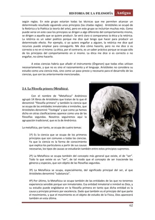 HISTORIA DE LA FILOSOFÍA Antigua
62
según reglas. En este grupo estarían todas las técnicas que me permiten alcanzar un
determinado resultado siguiendo unos principios (las citadas reglas). Aristóteles se ocupó de
la Retórica y la Poética (o teoría del arte), pero en este grupo se incluirían muchas más. Como
puede verse en este caso los principios se dirigen a algo diferente del comportamiento mismo,
se dirigen a aquello que se quiere producir. Se verá claro si comparamos la ética y la retórica.
La retórica es un saber poético porque me dice qué tengo que hacer para producir un
determinado efecto. Por ejemplo, si yo quiero engañar a alguien, la retórica me dice qué
recursos puedo emplear para conseguirlo. Me dice cómo hacerlo, pero no me dice si es
correcto o no en sí mismo. La ética, por el contrario, es un saber práctico porque se ocupa sólo
de los principios del comportamiento en sí mismo. La ética me dice si es correcto o no
engañar, no cómo hacerlo.
A estas ciencias habría que añadir el instrumento (Órganon) que todas ellas utilizan
necesariamente, y que no es sino el razonamiento y el lenguaje. Aristóteles no considera su
estudio como una ciencia más, sino como un paso previo y necesario para el desarrollo de las
ciencias, que son las anteriormente mencionadas.
2.4. La Filosofía primera (Metafísica).
Con el nombre de “Metafísica” Andrónico
agrupó 14 libros de Aristóteles que tratan de lo que él
denominó “filosofía primera” y también la ciencia que
se ocupa de las entidades inmateriales e inmóviles, que
Aristóteles denominó “Teología” y que como ya hemos
dicho en otras clasificaciones aparece como una de las
filosofías segundas. Nosotros seguiremos aquí la
agrupación tradicional, que es la de Andrónico.
La metafísica, por tanto, se ocupa de cuatro temas:
1º) Es la ciencia que se ocupa de los primeros
principios que son comunes a todas las ciencias.
Ya que la ciencia es la forma de conocimiento
que explica los particulares a partir de sus causas
necesarias, los tipos de causas se estudiarán también entre estos principios supremos.
2º) La Metafísica se ocupa también del concepto más general que existe, el de “ser”.
Todo lo que existe es un “ser”, de tal modo que el concepto de ser trasciende los
géneros y especies, que son objeto de las filosofías segundas.
3º) La Metafísica se ocupa, especialmente, del significado principal del ser, al que
Aristóteles denominó “substancia”.
4º) Por último, la Metafísica se ocupa también de las entidades de las que no tenemos
experiencia sensible porque son inmateriales. Esa entidad inmaterial e inmóvil es Dios, y
su estudio puede englobarse en la filosofía primera en tanto que dicha entidad es la
causa y principio primero por excelencia. Dado que también es el principio del que parte
el movimiento, y que el movimiento es el objeto de estudio de la Física, Dios aparecerá
también en esta última.
 