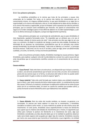 HISTORIA DE LA FILOSOFÍA Antigua
63
2.4.1. Los primeros principios.
La metafísica aristotélica es la ciencia que trata de los principios y causas más
universales de la realidad. Por tanto, es la ciencia más teórica (es conocimiento por el
conocimiento mismo, sin ninguna utilidad práctica, lo que para Aristóteles es un signo de su
superioridad); es la ciencia más abstracta, esto es, la más alejada de los datos de los sentidos; y
es la ciencia más exacta y cognoscible, ya que al emplear como supuestos tan sólo los primeros
principios, que se conocen como verdaderos por intuición, nos aporta el conocimiento más
seguro en el orden ontológico (pero el más difícil de obtener en el orden epistemológico, y por
eso es la última ciencia que se adquiere, aunque sea lógicamente la primera).
Estos primeros principios son: a) principio de contradicción, que es para Aristóteles el
más importante, quedaría formulado como: “Es imposible que un atributo sea y no sea al
mismo tiempo y desde el mismo punto de vista”. Este principio nos dice que algo no ser una
cosa y su contraria. Al añadir la condición de tiempo y punto de vista estable, Aristóteles ha
eliminado de un plumazo las conclusiones contrafácticas que de un principio muy similar
extrajo Parménides; b) principio de identidad: “todo ente es idéntico a sí mismo”; c) principio
de tercio excluso: “todo ente o es A o no es A” (es decir, entre ser algo, tener una determinada
cualidad, y no serlo, no tenerla, no hay una tercera posibilidad).
Junto a los primeros principios citados, Aristóteles investiga las causas primeras. Según
Aristóteles, para explicar cualquier ente del mundo debemos conocer las cuatro causas de ese
ente (recuérdese que el conocimiento científico consiste en el conocimiento de las causas),
que son:
Causas estáticas
1.- Causa formal: Todo ente tiene una estructura, una disposición que incluye su esencia,
es decir, una serie de características que le hacen ser ese ente y no otro. Sin la existencia
previa de esa esencia (que es la forma, la estructura del ente) el ente no puede existir
(no puede existir mi gato si antes no existe la especie “gato”).
2.- Causa material: Todo ente está formado por materia (salvo una entidad inmaterial,
que es Dios), y por tanto necesita de dicha materia para existir. La combinación de estas
dos causas, la formal y la material, constituyen la explicación estática de los entes (lo que
estos son en un momento dado, sin tener en cuenta los cambios que puedan sufrir), y
juntas formarán la teoría hilemórfica de la que hablaremos más adelante.
Causas dinámicas
3.- Causa eficiente: Pero los entes del mundo cambian, se mueven, se generan y se
corrompen. Es preciso por tanto explicar la causa de su movimiento, y Aristóteles
considera la materia como inerte. La causa material no puede ser ella misma causa del
movimiento. En este punto, Aristóteles ataca específicamente la teoría de Demócrito
que supone que la materia está dotada de movimiento por sí misma. El argumento que
utiliza para rechazar la postura de Demócrito es la inexistencia de vacío, algo que
Aristóteles consideraba una idea absurda dado que en la realidad no podemos observar
nada vacío (todo espacio está ocupado por algún tipo de materia). Aristóteles necesita
por tanto una causa externa que transmita el movimiento o que engendre a la entidad
 