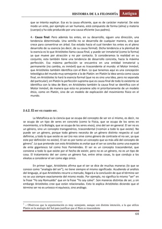 HISTORIA DE LA FILOSOFÍA Antigua
64
que se intenta explicar. Esa es la causa eficiente, que es de carácter material. De este
modo un ente, por ejemplo un ser humano, está compuesto de forma (alma) y materia
(cuerpo) y ha sido producido por una causa eficiente (sus padres).
4.- Causa final: Pero además los entes, en su desarrollo, siguen una dirección, una
tendencia determinada. Una semilla no se desarrolla de cualquier manera, sino que
crece para convertirse en árbol. Ese estado hacia el cual tienden los entes es el pleno
desarrollo de su esencia (es decir, de su causa formal). Dicha tendencia a la plenitud de
la esencia es lo que Aristóteles llama causa final, y puede ser inmaterial (como la forma)
ya que mueve por atracción y no por contacto. Si consideramos la realidad en su
conjunto, esta también tiene una tendencia de desarrollo concreta, hacia la máxima
perfección. Esa máxima perfección se encuentra en una entidad inmaterial y
permanente (no cambia, es inmóvil) que es trascendente al mundo: el Motor Inmóvil,
que Aristóteles también identifica con el Bien. Lo que tenemos aquí es una concepción
teleológica del mundo muy semejante a la de Platón: en Platón la Idea servía como causa
final, en Aristóteles lo hará la esencia formal (que no es sino una Idea, pero no separada
del particular); en Platón la perfección suprema que es causa final de todo lo existente se
identifica con la idea de Bien; en Aristóteles también la causa final se identifica con el
Motor Inmóvil, de manera que esta no proviene sólo ni prioritariamente de un modelo
ético, como en Platón, sino de un modelo de explicación del movimiento físico en el
mundo.
2.4.2. El ser en cuanto ser.
La Metafísica es la ciencia que se ocupa del concepto de ser en sí mismo, es decir, no
se ocupa de un tipo de seres en concreto (como la Física, que se ocupa de los seres en
movimiento, o la Biología, que se ocupa de los seres vivos), sino del ser en general. El ser no es
un género, sino un concepto transgenérico, trascendental (=común a todo lo que existe). No
puede ser un género, porque todo género necesita de un género distinto respecto al cual
definirse, y todo lo que existe es ser (no nos sirve como género de contraste el no-ser, ya que
este por definición no existe). El ser es por tanto un concepto que va más allá del concepto de
género5
. Lo que pretende con esto Aristóteles es evitar que el ser se conciba como una especie
de ente gigantesco tal como hizo Parménides. El ser es un concepto trascendental, que
conviene a todo lo que existe por el hecho de existir, pero no es un género, no es un tipo de
cosa. El tratamiento del ser como un género fue, entre otras cosas, lo que condujo a los
eleatas a considerar el ser como algo único.
En primer lugar, Aristóteles afirma que el ser se dice de muchas maneras (lo que se
conoce como “analogía del ser”), no tiene siempre el mismo significado. Acudiendo al análisis
del lenguaje, al que Aristóteles recurre a menudo, llegará a la conclusión de que el término ser
no se usa siempre exactamente del mismo modo. Por ejemplo, no significa lo mismo “ser” en
la frase “Yo soy Romualdo” que en la frase “Yo soy calvo”. Son maneras distintas de ser, y sin
embargo Aristóteles cree que están relacionadas. Esto lo explica Aristóteles diciendo que el
término ser no es unívoco ni equívoco, sino análogo.
5
.- Obsérvese que la argumentación es muy semejante, aunque con distinta intención, a la que utiliza
Platón en la analogía del Sol para justificar que el Bien es trascendente
 
