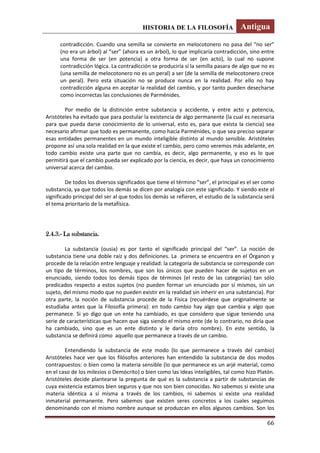 HISTORIA DE LA FILOSOFÍA Antigua
66
contradicción. Cuando una semilla se convierte en melocotonero no pasa del “no ser”
(no era un árbol) al “ser” (ahora es un árbol), lo que implicaría contradicción, sino entre
una forma de ser (en potencia) a otra forma de ser (en acto), lo cual no supone
contradicción lógica. La contradicción se produciría sí la semilla pasara de algo que no es
(una semilla de melocotonero no es un peral) a ser (de la semilla de melocotonero crece
un peral). Pero esta situación no se produce nunca en la realidad. Por ello no hay
contradicción alguna en aceptar la realidad del cambio, y por tanto pueden desecharse
como incorrectas las conclusiones de Parménides.
Por medio de la distinción entre substancia y accidente, y entre acto y potencia,
Aristóteles ha evitado que para postular la existencia de algo permanente (la cual es necesaria
para que pueda darse conocimiento de lo universal, esto es, para que exista la ciencia) sea
necesario afirmar que todo es permanente, como hacía Parménides, o que sea preciso separar
esas entidades permanentes en un mundo inteligible distinto al mundo sensible. Aristóteles
propone así una sola realidad en la que existe el cambio, pero como veremos más adelante, en
todo cambio existe una parte que no cambia, es decir, algo permanente, y eso es lo que
permitirá que el cambio pueda ser explicado por la ciencia, es decir, que haya un conocimiento
universal acerca del cambio.
De todos los diversos significados que tiene el término “ser”, el principal es el ser como
substancia, ya que todos los demás se dicen por analogía con este significado. Y siendo este el
significado principal del ser al que todos los demás se refieren, el estudio de la substancia será
el tema prioritario de la metafísica.
2.4.3.- La substancia.
La substancia (ousia) es por tanto el significado principal del “ser”. La noción de
substancia tiene una doble raíz y dos definiciones. La primera se encuentra en el Órganon y
procede de la relación entre lenguaje y realidad: la categoría de substancia se corresponde con
un tipo de términos, los nombres, que son los únicos que pueden hacer de sujetos en un
enunciado, siendo todos los demás tipos de términos (el resto de las categorías) tan sólo
predicados respecto a estos sujetos (no pueden formar un enunciado por sí mismos, sin un
sujeto, del mismo modo que no pueden existir en la realidad sin inherir en una substancia). Por
otra parte, la noción de substancia procede de la Física (recuérdese que originalmente se
estudiaba antes que la Filosofía primera): en todo cambio hay algo que cambia y algo que
permanece. Si yo digo que un ente ha cambiado, es que considero que sigue teniendo una
serie de características que hacen que siga siendo el mismo ente (de lo contrario, no diría que
ha cambiado, sino que es un ente distinto y le daría otro nombre). En este sentido, la
substancia se definirá como aquello que permanece a través de un cambio.
Entendiendo la substancia de este modo (lo que permanece a través del cambio)
Aristóteles hace ver que los filósofos anteriores han entendido la substancia de dos modos
contrapuestos: o bien como la materia sensible (lo que permanece es un arjé material, como
en el caso de los milesios o Demócrito) o bien como las Ideas inteligibles, tal como hizo Platón.
Aristóteles decide plantearse la pregunta de qué es la substancia a partir de substancias de
cuya existencia estamos bien seguros y que nos son bien conocidas. No sabemos si existe una
materia idéntica a sí misma a través de los cambios, ni sabemos si existe una realidad
inmaterial permanente. Pero sabemos que existen seres concretos a los cuales seguimos
denominando con el mismo nombre aunque se produzcan en ellos algunos cambios. Son los
 