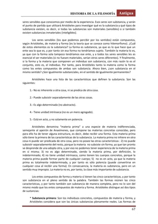 HISTORIA DE LA FILOSOFÍA Antigua
67
seres sensibles que conocemos por medio de la experiencia. Esos seres son substancia, y serán
el punto de partida que utilizará Aristóteles para investigar qué es la substancia y qué tipos de
substancia existen, es decir, si todas las substancias son materiales (sensibles) o si también
existen substancias inmateriales (inteligibles).
Los seres sensibles (los que podemos percibir por los sentidos) están compuestos,
según Aristóteles, de materia y forma (es la teoría que se conoce como hilemorfismo). ¿Cuál
de estos elementos es la substancia? La forma es substancia, ya que es lo que hace que un
ente sea lo que es, y por tanto sin esa forma no tendríamos sujeto. También la materia lo es,
ya que con la forma sola tampoco tendríamos ese ente, y a todos los seres sensibles les es
esencial el ser materiales (si no fuesen materiales, serían otros seres diferentes). Y finalmente,
si la forma y la materia que componen un individuo son substancia, con más razón lo es el
conjunto, esto es, el individuo. Por tanto, para Aristóteles tanto la materia como la forma
como los entes compuestos de ambas son substancia. Ahora bien, ¿son substancia en el
mismo sentido? ¿Son igualmente substanciales, en el sentido de igualmente permanentes?
Aristóteles hace una lista de las características que definen la substancia. Son las
siguientes:
1.- No es inherente a otra cosa, ni se predica de otra cosa.
2.- Puede subsistir separadamente de las otras cosas.
3.- Es algo determinado (no abstracto).
4.- Tiene unidad intrínseca (no es un mero agregado).
5.- Está en acto, y no solamente en potencia.
Aristóteles denomina “materia prima” a una especie de materia indiferenciada,
semejante al apeirón de Anaxímenes, que compone las materias concretas conocidas, pero
para ello ha de tener alguna estructura, es decir, debe recibir una forma. Esta materia prima
sólo tiene la primera de las características de la substancia. La materia prima no inhiere en otra
cosa ni puede ser predicada de otra cosa, pero no posee las otras características : 2) no puede
subsistir separadamente del resto, porque la materia no subsiste sin forma, ya que tan pronto
se desprende de una adopta otra, y por eso no podemos tener experiencia de la materia prima
en sí misma; 3) no es algo determinado, siendo la materia prima, por definición, lo
indeterminado; 4) no tiene unidad intrínseca, como tienen los cuerpos concretos, porque la
materia prima puede formar parte de cualquier cuerpo; 5) no es en acto, ya que la materia
prima es totalmente indeterminada, y por tanto es sólo potencia (puede convertirse en
cualquier cosa al recibir una forma). En consecuencia, la materia es substancia, pero en un
sentido muy impropio. La materia no es, por tanto, la clase más importante de substancia.
Los entes compuestos de forma y materia sí tienen las cinco características, y por tanto
son substancia en el pleno sentido de la palabra. También las formas reúnen las cinco
características, y por tanto también son substancia de manera completa, pero no lo son del
mismo modo que los entes compuestos de materia y forma. Aristóteles distingue así dos tipos
de sustancias:
* Substancia primera: Son los individuos concretos, compuestos de materia y forma, y
Aristóteles considera que son las únicas substancias plenamente reales. Las formas de
 