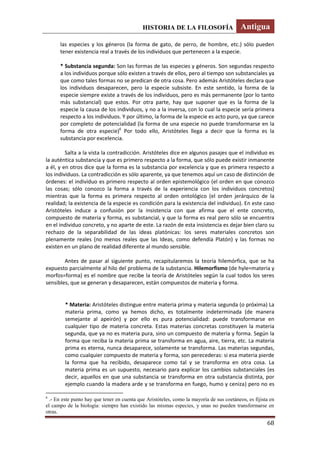 HISTORIA DE LA FILOSOFÍA Antigua
68
las especies y los géneros (la forma de gato, de perro, de hombre, etc.) sólo pueden
tener existencia real a través de los individuos que pertenecen a la especie.
* Substancia segunda: Son las formas de las especies y géneros. Son segundas respecto
a los individuos porque sólo existen a través de ellos, pero al tiempo son substanciales ya
que como tales formas no se predican de otra cosa. Pero además Aristóteles declara que
los individuos desaparecen, pero la especie subsiste. En este sentido, la forma de la
especie siempre existe a través de los individuos, pero es más permanente (por lo tanto
más substancial) que estos. Por otra parte, hay que suponer que es la forma de la
especie la causa de los individuos, y no a la inversa, con lo cual la especie sería primera
respecto a los individuos. Y por último, la forma de la especie es acto puro, ya que carece
por completo de potencialidad (la forma de una especie no puede transformarse en la
forma de otra especie)6
Por todo ello, Aristóteles llega a decir que la forma es la
substancia por excelencia.
Salta a la vista la contradicción. Aristóteles dice en algunos pasajes que el individuo es
la auténtica substancia y que es primero respecto a la forma, que sólo puede existir inmanente
a él, y en otros dice que la forma es la substancia por excelencia y que es primera respecto a
los individuos. La contradicción es sólo aparente, ya que tenemos aquí un caso de distinción de
órdenes: el individuo es primero respecto al orden epistemológico (el orden en que conozco
las cosas; sólo conozco la forma a través de la experiencia con los individuos concretos)
mientras que la forma es primera respecto al orden ontológico (el orden jerárquico de la
realidad; la existencia de la especie es condición para la existencia del individuo). En este caso
Aristóteles induce a confusión por la insistencia con que afirma que el ente concreto,
compuesto de materia y forma, es substancial, y que la forma es real pero sólo se encuentra
en el individuo concreto, y no aparte de este. La razón de esta insistencia es dejar bien claro su
rechazo de la separabilidad de las ideas platónicas: los seres materiales concretos son
plenamente reales (no menos reales que las Ideas, como defendía Platón) y las formas no
existen en un plano de realidad diferente al mundo sensible.
Antes de pasar al siguiente punto, recapitularemos la teoría hilemórfica, que se ha
expuesto parcialmente al hilo del problema de la substancia. Hilemorfismo (de hyle=materia y
morfos=forma) es el nombre que recibe la teoría de Aristóteles según la cual todos los seres
sensibles, que se generan y desaparecen, están compuestos de materia y forma.
* Materia: Aristóteles distingue entre materia prima y materia segunda (o próxima) La
materia prima, como ya hemos dicho, es totalmente indeterminada (de manera
semejante al apeirón) y por ello es pura potencialidad: puede transformarse en
cualquier tipo de materia concreta. Estas materias concretas constituyen la materia
segunda, que ya no es materia pura, sino un compuesto de materia y forma. Según la
forma que reciba la materia prima se transforma en agua, aire, tierra, etc. La materia
prima es eterna, nunca desaparece, solamente se transforma. Las materias segundas,
como cualquier compuesto de materia y forma, son perecederas: si esa materia pierde
la forma que ha recibido, desaparece como tal y se transforma en otra cosa. La
materia prima es un supuesto, necesario para explicar los cambios substanciales (es
decir, aquellos en que una substancia se transforma en otra substancia distinta, por
ejemplo cuando la madera arde y se transforma en fuego, humo y ceniza) pero no es
6
.- En este punto hay que tener en cuenta que Aristóteles, como la mayoría de sus coetáneos, es fijista en
el campo de la biología: siempre han existido las mismas especies, y unas no pueden transformarse en
otras.
 