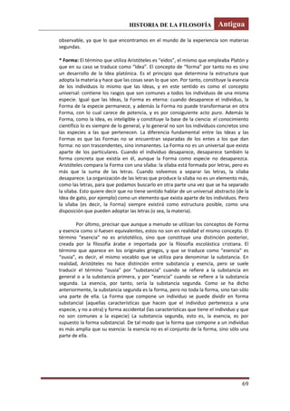 HISTORIA DE LA FILOSOFÍA Antigua
69
observable, ya que lo que encontramos en el mundo de la experiencia son materias
segundas.
* Forma: El término que utiliza Aristóteles es “eidos”, el mismo que empleaba Platón y
que en su caso se traduce como “Idea”. El concepto de “forma” por tanto no es sino
un desarrollo de la Idea platónica. Es el principio que determina la estructura que
adopta la materia y hace que las cosas sean lo que son. Por tanto, constituye la esencia
de los individuos lo mismo que las Ideas, y en este sentido es como el concepto
universal: contiene los rasgos que son comunes a todos los individuos de una misma
especie. Igual que las Ideas, la Forma es eterna: cuando desaparece el individuo, la
Forma de la especie permanece, y además la Forma no puede transformarse en otra
Forma, con lo cual carece de potencia, y es por consiguiente acto puro. Además la
Forma, como la Idea, es inteligible y constituye la base de la ciencia: el conocimiento
científico lo es siempre de lo general, y lo general no son los individuos concretos sino
las especies a las que pertenecen. La diferencia fundamental entre las Ideas y las
Formas es que las Formas no se encuentran separadas de los entes a los que dan
forma: no son trascendentes, sino inmanentes. La Forma no es un universal que exista
aparte de los particulares. Cuando el individuo desaparece, desaparece también la
forma concreta que existía en él, aunque la Forma como especie no desaparezca.
Aristóteles compara la Forma con una sílaba: la sílaba está formada por letras, pero es
más que la suma de las letras. Cuando volvemos a separar las letras, la sílaba
desaparece. La organización de las letras que produce la sílaba no es un elemento más,
como las letras, para que podamos buscarlo en otra parte una vez que se ha separado
la sílaba. Esto quiere decir que no tiene sentido hablar de un universal abstracto (de la
Idea de gato, por ejemplo) como un elemento que exista aparte de los individuos. Pero
la sílaba (es decir, la Forma) siempre existirá como estructura posible, como una
disposición que pueden adoptar las letras (o sea, la materia).
Por último, precisar que aunque a menudo se utilizan los conceptos de Forma
y esencia como si fuesen equivalentes, estos no son en realidad el mismo concepto. El
término “esencia” no es aristotélico, sino que constituye una distinción posterior,
creada por la filosofía árabe e importada por la filosofía escolástica cristiana. El
término que aparece en los originales griegos, y que se traduce como “esencia” es
“ousia”, es decir, el mismo vocablo que se utiliza para denominar la substancia. En
realidad, Aristóteles no hace distinción entre substancia y esencia, pero se suele
traducir el término “ousia” por “substancia” cuando se refiere a la substancia en
general o a la substancia primera, y por “esencia” cuando se refiere a la substancia
segunda. La esencia, por tanto, sería la substancia segunda. Como se ha dicho
anteriormente, la substancia segunda es la forma, pero no toda la forma, sino tan sólo
una parte de ella. La Forma que compone un individuo se puede dividir en forma
substancial (aquellas características que hacen que el individuo pertenezca a una
especie, y no a otra) y forma accidental (las características que tiene el individuo y que
no son comunes a la especie) La substancia segunda, esto es, la esencia, es por
supuesto la forma substancial. De tal modo que la forma que compone a un individuo
es más amplia que su esencia: la esencia no es el conjunto de la forma, sino sólo una
parte de ella.
 