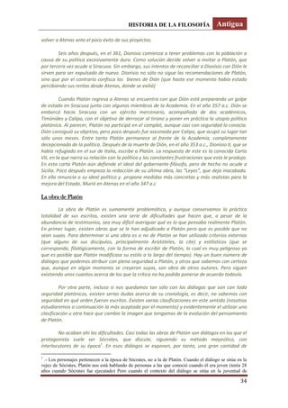 HISTORIA DE LA FILOSOFÍA Antigua
34
volver a Atenas ante el poco éxito de sus proyectos.
Seis años después, en el 361, Dionisio comienza a tener problemas con la población a
causa de su política excesivamente dura. Como solución decide volver a invitar a Platón, que
por tercera vez acude a Siracusa. Sin embargo, sus intentos de reconciliar a Dionisio con Dión le
sirven para ser expulsado de nuevo. Dionisio no sólo no sigue las recomendaciones de Platón,
sino que por el contrario confisca los bienes de Dión (que hasta ese momento había estado
percibiendo sus rentas desde Atenas, donde se exilió)
Cuando Platón regresa a Atenas se encuentra con que Dión está preparando un golpe
de estado en Siracusa junto con algunos miembros de la Academia. En el año 357 a.c. Dión se
embarcó hacia Siracusa con un ejército mercenario, acompañado de dos académicos,
Timónides y Calipo, con el objetivo de derrocar al tirano y poner en práctica la utopía política
platónica. Al parecer, Platón no participó en el complot, aunque casi con seguridad lo conocía.
Dión consiguió su objetivo, pero poco después fue asesinado por Calipo, que ocupó su lugar tan
sólo unos meses. Entre tanto Platón permanece al frente de la Academia, completamente
decepcionado de la política. Después de la muerte de Dión, en el año 353 a.c., Dionisio II, que se
había refugiado en el sur de Italia, escribe a Platón. La respuesta de este es la conocida Carta
VII, en la que narra su relación con la política y las constantes frustraciones que esta le produjo.
En esta carta Platón aún defiende el ideal del gobernante-filósofo, pero de hecho no acude a
Sicilia. Poco después empieza la redacción de su última obra, las “Leyes”, que deja inacabada.
En ella renuncia a su ideal político y propone medidas más concretas y más realistas para la
mejora del Estado. Murió en Atenas en el año 347 a.c
La obra de Platón
La obra de Platón es sumamente problemática, y aunque conservamos la práctica
totalidad de sus escritos, existen una serie de dificultades que hacen que, a pesar de la
abundancia de testimonios, sea muy difícil averiguar qué es lo que pensaba realmente Platón.
En primer lugar, existen obras que se le han adjudicado a Platón pero que es posible que no
sean suyas. Para determinar si una obra es o no de Platón se han utilizado criterios externos
(que alguno de sus discípulos, principalmente Aristóteles, la cite) y estilísticos (que se
corresponda, filológicamente, con la forma de escribir de Platón, lo cual es muy peligroso ya
que es posible que Platón modificase su estilo a lo largo del tiempo). Hay un buen número de
diálogos que podemos atribuir con plena seguridad a Platón, y otros que sabemos con certeza
que, aunque en algún momento se creyeron suyos, son obra de otros autores. Pero siguen
existiendo unos cuantos acerca de los que la crítica no ha podido ponerse de acuerdo todavía.
Por otra parte, incluso si nos quedamos tan sólo con los diálogos que son con toda
seguridad platónicos, existen serias dudas acerca de su cronología, es decir, no sabemos con
seguridad en qué orden fueron escritos. Existen varias clasificaciones en este sentido (nosotros
estudiaremos a continuación la más aceptada por el momento) y evidentemente el utilizar una
clasificación u otra hace que cambie la imagen que tengamos de la evolución del pensamiento
de Platón.
No acaban ahí las dificultades. Casi todas las obras de Platón son diálogos en los que el
protagonista suele ser Sócrates, que discute, siguiendo su método mayeútico, con
interlocutores de su época1
. En esos diálogos se exponen, por tanto, una gran cantidad de
1
.- Los personajes pertenecen a la época de Sócrates, no a la de Platón. Cuando el diálogo se sitúa en la
vejez de Sócrates, Platón nos está hablando de personas a las que conoció cuando él era joven (tenía 28
años cuando Sócrates fue ejecutado) Pero cuando el contexto del diálogo se sitúa en la juventud de
 