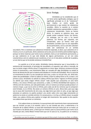 HISTORIA DE LA FILOSOFÍA Antigua
70
2.4.4.- Teología.
Aristóteles ya ha establecido que el
ser tiene varios significados análogos, que el
significado principal es el de “substancia”
(que implica un cierto grado de
permanencia) y que existen las substancias
sensibles. Ahora la cuestión es si existen
también substancias suprasensibles, es decir,
substancias inmateriales. Como ya hemos
dicho, la materia es potencia pura, que
puede recibir cualquier forma. Las formas,
sin embargo, son en acto y no tienen
potencia. Las formas, por supuesto, son
inmateriales, pero ya hemos visto que
Aristóteles considera que no son separables
de los particulares, con lo cual sólo subsisten
(sólo son substancia) en un sentido
secundario. Pero si existiese una substancia inmaterial separada, es decir, que subsistiera en sí
misma y no en un particular, dicha substancia sería acto puro (no tendría potencialidad alguna,
porque no tiene materia) y por tanto nunca cambiaría. Sería un ser totalmente permanente, y
ya que substancia es lo que está dotado de alguna permanencia, un ser con estas
características sería la substancia por excelencia, el ser en el más pleno sentido de la palabra,
un ser eterno que no ha tenido comienzo ni tendrá final.
La cuestión es si tal ser existe. Aristóteles intenta demostrar que sí recurriendo a la
existencia del movimiento, el principio de causalidad y el supuesto, que utiliza a menudo, de
que no existe ningún infinito actual. El argumento es como sigue: tenemos constancia de que
existe el movimiento, y ese movimiento debe ser causado por algo (Aristóteles no acepta la
teoría de Demócrito de que la materia está dotada en sí misma de actividad). Pero la causa de
un movimiento ha sido a su vez causada por otra cosa, y esta a su vez por otra, etc. Ante esto,
caben dos posibilidades: o bien la cadena es infinita, o bien la cadena tiene un fin, es decir, una
primera causa. Aristóteles no admite la cadena infinita (que llama “regreso al infinito) porque
no admite que exista ningún infinito actual7
: todo aquello que conocemos en acto tiene
límites, y los únicos infinitos que conocemos, a saber, la infinita divisibilidad del espacio y la
infinita serie de números, son sólo potenciales: ante un número yo siempre puedo producir un
número mayor, y por eso la serie es infinita, pero cada uno de los números que la componen
está limitado, no es infinito. No existe un número infinito en acto. Ahora bien, para que algo
sea la causa del movimiento de otra cosa, ese algo tiene que estar en acto, ya que algo que
estuviese en potencia no podría producir una acción sobre otra cosa (algo meramente en
potencia no existe en sentido estricto). En consecuencia, si no hay un infinito actual, no puede
haber una cadena infinita para explicar el origen del movimiento. Nos queda la otra opción:
esa cadena tiene que tener un comienzo.
Si la cadena tiene un comienzo, la causa primera del movimiento tiene necesariamente
que ser inmóvil, ya que si se moviese, sería a su vez movido por otro, y volveríamos a la
situación de la cadena infinita. La causa del movimiento tiene por tanto que ser un motor, ya
que mueve a los demás seres, y tiene que ser inmóvil, pues es causa primera y por tanto no es
movido por otro. Dicho Motor Inmóvil tiene que ser en acto (si no, no podría ser un motor) y
7
. Recuérdese que para los griegos, al contrario que para la física actual, el universo era finito, no infinito.
 