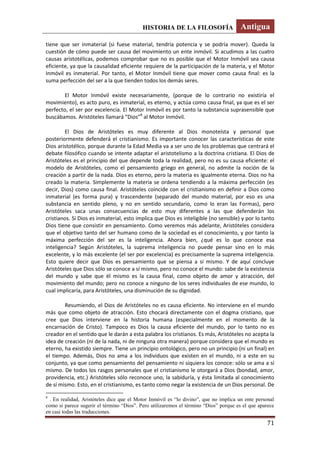 HISTORIA DE LA FILOSOFÍA Antigua
71
tiene que ser inmaterial (si fuese material, tendría potencia y se podría mover). Queda la
cuestión de cómo puede ser causa del movimiento un ente inmóvil. Si acudimos a las cuatro
causas aristotélicas, podemos comprobar que no es posible que el Motor Inmóvil sea causa
eficiente, ya que la causalidad eficiente requiere de la participación de la materia, y el Motor
Inmóvil es inmaterial. Por tanto, el Motor Inmóvil tiene que mover como causa final: es la
suma perfección del ser a la que tienden todos los demás seres.
El Motor Inmóvil existe necesariamente, (porque de lo contrario no existiría el
movimiento), es acto puro, es inmaterial, es eterno, y actúa como causa final, ya que es el ser
perfecto, el ser por excelencia. El Motor Inmóvil es por tanto la substancia suprasensible que
buscábamos. Aristóteles llamará “Dios”8
al Motor Inmóvil.
El Dios de Aristóteles es muy diferente al Dios monoteísta y personal que
posteriormente defenderá el cristianismo. Es importante conocer las características de este
Dios aristotélico, porque durante la Edad Media va a ser uno de los problemas que centrará el
debate filosófico cuando se intente adaptar el aristotelismo a la doctrina cristiana. El Dios de
Aristóteles es el principio del que depende toda la realidad, pero no es su causa eficiente: el
modelo de Aristóteles, como el pensamiento griego en general, no admite la noción de la
creación a partir de la nada. Dios es eterno, pero la materia es igualmente eterna. Dios no ha
creado la materia. Simplemente la materia se ordena tendiendo a la máxima perfección (es
decir, Dios) como causa final. Aristóteles coincide con el cristianismo en definir a Dios como
inmaterial (es forma pura) y trascendente (separado del mundo material, por eso es una
substancia en sentido pleno, y no en sentido secundario, como lo eran las Formas), pero
Aristóteles saca unas consecuencias de esto muy diferentes a las que defenderán los
cristianos. Si Dios es inmaterial, esto implica que Dios es inteligible (no sensible) y por lo tanto
Dios tiene que consistir en pensamiento. Como veremos más adelante, Aristóteles considera
que el objetivo tanto del ser humano como de la sociedad es el conocimiento, y por tanto la
máxima perfección del ser es la inteligencia. Ahora bien, ¿qué es lo que conoce esa
inteligencia? Según Aristóteles, la suprema inteligencia no puede pensar sino en lo más
excelente, y lo más excelente (el ser por excelencia) es precisamente la suprema inteligencia.
Esto quiere decir que Dios es pensamiento que se piensa a sí mismo. Y de aquí concluye
Aristóteles que Dios sólo se conoce a sí mismo, pero no conoce el mundo: sabe de la existencia
del mundo y sabe que él mismo es la causa final, como objeto de amor y atracción, del
movimiento del mundo; pero no conoce a ninguno de los seres individuales de ese mundo, lo
cual implicaría, para Aristóteles, una disminución de su dignidad.
Resumiendo, el Dios de Aristóteles no es causa eficiente. No interviene en el mundo
más que como objeto de atracción. Esto chocará directamente con el dogma cristiano, que
cree que Dios interviene en la historia humana (especialmente en el momento de la
encarnación de Cristo). Tampoco es Dios la causa eficiente del mundo, por lo tanto no es
creador en el sentido que le darán a esta palabra los cristianos. Es más, Aristóteles no acepta la
idea de creación (ni de la nada, ni de ninguna otra manera) porque considera que el mundo es
eterno, ha existido siempre. Tiene un principio ontológico, pero no un principio (ni un final) en
el tiempo. Además, Dios no ama a los individuos que existen en el mundo, ni a este en su
conjunto, ya que como pensamiento del pensamiento ni siquiera los conoce: sólo se ama a sí
mismo. De todos los rasgos personales que el cristianismo le otorgará a Dios (bondad, amor,
providencia, etc.) Aristóteles sólo reconoce uno, la sabiduría, y ésta limitada al conocimiento
de sí mismo. Esto, en el cristianismo, es tanto como negar la existencia de un Dios personal. De
8
. En realidad, Aristóteles dice que el Motor Inmóvil es “lo divino”, que no implica un ente personal
como si parece sugerir el término “Dios”. Pero utilizaremos el término “Dios” porque es el que aparece
en casi todas las traducciones.
 