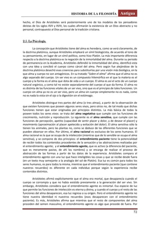 HISTORIA DE LA FILOSOFÍA Antigua
72
hecho, el Dios de Aristóteles será posteriormente uno de los modelos de los pensadores
deístas de los siglos XVII y XVIII, los cuales afirmarán la existencia de un Dios abstracto y no
personal, contrapuesto al Dios personal de la tradición cristiana.
2.5. La Psicología.
La concepción que Aristóteles tiene del alma es heredera, como se verá claramente, de
la doctrina platónica, aunque Aristóteles empleará un símil biologicista, de acuerdo al tono de
su pensamiento, en lugar de un símil político, como hizo Platón. La más importante diferencia
respecto a la doctrina platónica es la negación de la inmortalidad del alma. Durante su periodo
de permanencia en la Academia, Aristóteles defendió la inmortalidad del alma, identificó esta
con una Idea y concibió el cuerpo como cárcel del alma. Pero según fue alejándose de la
doctrina platónica desechó esas creencias para substituirlas por una visión más biológica, en la
que alma y cuerpo no son antagónicos. En su tratado “Sobre el alma” afirma que el alma no es
algo separado del cuerpo. Un ser vivo es un compuesto hilemórfico en el que la materia es el
cuerpo y la forma es el alma que dota de vida a un cuerpo. El alma es así el acto de un cuerpo
natural orgánico, y como tal no existe separadamente del cuerpo al que da forma. El alma no
es distinta de las funciones vitales de un ser vivo, sino que es el principio de tales funciones. Un
cuerpo sin alma ya no es un ser vivo, pero un alma sin cuerpo simplemente no es nada, como
no es nada la vista sin el ojo o la digestión sin el estómago.
Aristóteles distingue tres partes del alma (o tres almas), a partir de la observación de
que existen funciones que poseen algunos seres vivos, pero otros no, de tal modo que dichas
funciones tienen que estar originadas por principios distintos. La más básica de todas la
poseen todos los seres vivos: se trata del alma vegetativa que cumple con las funciones de
crecimiento, nutrición y reproducción. La siguiente es el alma sensitiva, que cumple con las
funciones de percepción, apetito (capacidad de sentir placer y dolor, y de desear el placer) y
movimiento (aproximación al placer apetecido y evitación del dolor). El alma sensitiva sólo la
tienen los animales, pero las plantas no, como se deduce de las diferentes funciones que se
pueden observar en ellos. Por último, el alma racional es exclusiva de los seres humanos. El
alma racional es la que se ocupa de la intelección (mientras que de lo sensible se ocupa el alma
sensitiva), y se compone de dos principios: el entendimiento paciente tiene la potencialidad
de recibir todos los contenidos procedentes de la sensación y las abstracciones realizadas por
el entendimiento agente; y el entendimiento agente, que es activo (a diferencia del paciente,
que es meramente pasivo, de ahí los nombres) y se encarga de realizar el proceso de
abstracción de las formas a partir de los datos de la experiencia. Aristóteles compara el
entendimiento agente con una luz que hace inteligibles las cosas y que se recibe desde fuera
(en un texto muy semejante a la analogía del sol de Platón). Esa luz es común para todos los
seres humanos, es para todos la misma, mientras que el entendimiento paciente (que contiene
nuestros recuerdos) es diferente en cada individuo porque según la experiencia recibe
contenidos distintos.
Aristóteles afirmó explícitamente que el alma era mortal, que desaparecía cuando el
cuerpo se corrompía y que no había existido previamente a la generación del ser vivo. Sin
embargo, Aristóteles considera que el entendimiento agente es inmortal. Esa especie de luz
que permite las funciones de intelección es eterna y divina, y cuando el cuerpo y el resto de las
funciones del alma desaparecen, esa luz regresa a su origen. Pero el entendimiento agente no
tiene nuestra identidad ni nuestros recuerdos (esos desaparecen con el entendimiento
paciente). Es más, Aristóteles afirma que mientras que el resto de componentes del alma
proceden del semen masculino, el entendimiento agente es algo que procede de fuera. Por
 