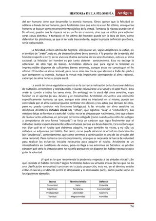 HISTORIA DE LA FILOSOFÍA Antigua
74
del ser humano tiene que desarrollar la esencia humana. Otros opinan que la felicidad se
obtiene a través de los honores, pero Aristóteles cree que este no es un fin último, sino que los
honores se buscan como reconocimiento público de la virtud. Tampoco la riqueza puede ser el
fin último, puesto que la riqueza no es un fin en sí mismo, sino que se utiliza para obtener
otras cosas distintas. Y tampoco el fin último del hombre puede ser la Idea de Bien, como
defendían los platónicos, ya que al ser esta trascendente, según la propia definición platónica,
sería inalcanzable.
La felicidad, el bien último del hombre, sólo puede ser, según Aristóteles, la virtud, en
el sentido de “areté”, esto es, de desarrollo pleno de su esencia. Y lo peculiar de la esencia del
hombre respecto a otros seres vivos es el alma exclusiva de los seres humanos, esto es, el alma
racional. La felicidad del hombre es por tanto obtener conocimiento. Esto no excluye la
obtención de otro tipo de bienes. Aristóteles declara que para lograr la felicidad es
imprescindible disponer de suficientes bienes externos, aunque estos no constituyan el fin
último. El hombre es alma racional, pero no es sólo eso: tiene que atender a todas las partes
que componen su esencia. Aunque la virtud más importante corresponde al alma racional,
cada tipo de alma tiene su propia areté.
La areté del alma vegetativa consiste en la correcta realización de las funciones básicas
de nutrición, crecimiento y reproducción, y puede equipararse a la salud y el vigor físico. Esta
areté es común a todos los seres vivos. Sin embargo en la areté del alma sensitiva, cuya
función es el apetito (o sea, deseo) y el movimiento, Aristóteles encuentra una elemento
específicamente humano, ya que, aunque este alma es irracional en sí misma, puede ser
controlada por el alma racional (puedo controlar mis deseos y los actos que derivan de ellos,
pero no puedo controlar mis funciones biológicas). A las virtudes del alma sensitiva las
denomina Aristóteles virtudes éticas (de “ethos”, que significa “casa” o “costumbre”). Las
virtudes éticas se forman a través del hábito: no se es virtuoso por nacimiento, sino que a base
de realizar actos virtuosos, en principio de forma obligada (como cuando a los niños les obligan
a comportarse de una forma “educada”) se forja un carácter que logra finalmente que el
individuo realice espontáneamente actos virtuosos porque así desea hacerlo. Es la razón la que
nos dice cuál es el hábito que debemos adquirir, ya que también los vicios, y no sólo las
virtudes, se adquieren por hábito. Por tanto, no se puede alcanzar la virtud sin conocimiento
(sin “prudencia”, concretamente, que como veremos a continuación es una de las virtudes del
alma racional). Pero no basta con el conocimiento, sino que es necesaria la fuerza de voluntad
para realizar los esfuerzos iniciales necesarios para adquirir el hábito. Aristóteles es un
intelectualista en cuestiones de moral, pero no llega a los extremos de Sócrates: es posible
conocer qué sería lo virtuoso pero no hacerlo porque no se dispone del hábito necesario para
guiar la voluntad.
¿Y qué es lo que recomienda la prudencia respecto a las virtudes éticas? ¿En
qué consiste el hábito correcto? Según Aristóteles todas las virtudes éticas (de las que no da
una clasificación exhaustiva) consisten en la justa proporción, esto es, en el término medio
entre el exceso y el defecto (entre lo demasiado y lo demasiado poco), como puede verse en
los siguientes ejemplos:
Exceso Término Medio Defecto
Temeridad Valor Cobardía
Libertinaje Templanza Insensibilidad
Prodigalidad Liberalidad Tacañería
Vanidad Magnanimidad Humildad
 