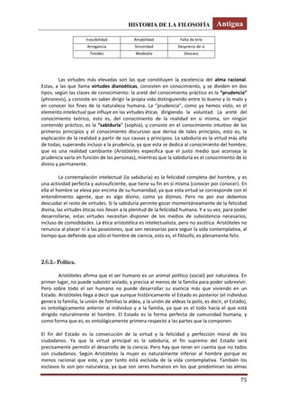HISTORIA DE LA FILOSOFÍA Antigua
75
Las virtudes más elevadas son las que constituyen la excelencia del alma racional.
Estas, a las que llama virtudes dianoéticas, consisten en conocimiento, y se dividen en dos
tipos, según las clases de conocimiento: la areté del conocimiento práctico es la “prudencia”
(phronesis), y consiste en saber dirigir la propia vida distinguiendo entre lo bueno y lo malo y
en conocer los fines de la naturaleza humana. La “prudencia”, como ya hemos visto, es el
elemento intelectual que influye en las virtudes éticas dirigiendo la voluntad. La areté del
conocimiento teórico, esto es, del conocimiento de la realidad en sí misma, sin ningún
contenido práctico, es la “sabiduría” (sophia), y consiste en el conocimiento intuitivo de los
primeros principios y el conocimiento discursivo que deriva de tales principios, esto es, la
explicación de la realidad a partir de sus causas y principios. La sabiduría es la virtud más alta
de todas, superando incluso a la prudencia, ya que esta se dedica al conocimiento del hombre,
que es una realidad cambiante (Aristóteles especifica que el justo medio que aconseja la
prudencia varía en función de las personas), mientras que la sabiduría es el conocimiento de lo
divino y permanente.
La contemplación intelectual (la sabiduría) es la felicidad completa del hombre, y es
una actividad perfecta y autosuficiente, que tiene su fin en sí misma (conocer por conocer). En
ella el hombre se eleva por encima de su humanidad, ya que esta virtud se corresponde con el
entendimiento agente, que es algo divino, como ya dijimos. Pero no por eso debemos
descuidar el resto de virtudes. Si la sabiduría permite gozar momentáneamente de la felicidad
divina, las virtudes éticas nos llevan a la plenitud de la felicidad humana. Y a su vez, para poder
desarrollarse, estas virtudes necesitan disponer de los medios de subsistencia necesarios,
incluso de comodidades. La ética aristotélica es intelectualista, pero no ascética. Aristóteles no
renuncia al placer ni a las posesiones, que son necesarias para seguir la vida contemplativa, al
tiempo que defiende que sólo el hombre de ciencia, esto es, el filósofo, es plenamente feliz.
2.6.2.- Política.
Aristóteles afirma que el ser humano es un animal político (social) por naturaleza. En
primer lugar, no puede subsistir aislado, y precisa al menos de la familia para poder sobrevivir.
Pero sobre todo el ser humano no puede desarrollar su esencia más que viviendo en un
Estado. Aristóteles llega a decir que aunque históricamente el Estado es posterior (el individuo
genera la familia, la unión de familias la aldea, y la unión de aldeas la polis, es decir, el Estado),
es ontológicamente anterior al individuo y a la familia, ya que es el todo hacia el que está
dirigido naturalmente el hombre. El Estado es la forma perfecta de comunidad humana, y
como forma que es, es ontológicamente primera respecto a las partes que la componen.
El fin del Estado es la consecución de la virtud y la felicidad y perfección moral de los
ciudadanos. Ya que la virtud principal es la sabiduría, el fin supremo del Estado será
precisamente permitir el desarrollo de la ciencia. Pero hay que tener en cuenta que no todos
son ciudadanos. Según Aristóteles la mujer es naturalmente inferior al hombre porque es
menos racional que este, y por tanto está excluida de la vida contemplativa. También los
esclavos lo son por naturaleza, ya que son seres humanos en los que predominan las almas
Irascibilidad Amabilidad Falta de brío
Arrogancia Sinceridad Desprecio de sí
Timidez Modestia Descaro
 