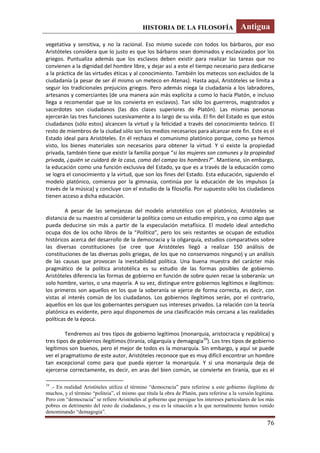 HISTORIA DE LA FILOSOFÍA Antigua
76
vegetativa y sensitiva, y no la racional. Eso mismo sucede con todos los bárbaros, por eso
Aristóteles considera que lo justo es que los bárbaros sean dominados y esclavizados por los
griegos. Puntualiza además que los esclavos deben existir para realizar las tareas que no
convienen a la dignidad del hombre libre, y dejar así a este el tiempo necesario para dedicarse
a la práctica de las virtudes éticas y al conocimiento. También los metecos son excluidos de la
ciudadanía (a pesar de ser él mismo un meteco en Atenas). Hasta aquí, Aristóteles se limita a
seguir los tradicionales prejuicios griegos. Pero además niega la ciudadanía a los labradores,
artesanos y comerciantes (de una manera aún más explícita a como lo hacía Platón, e incluso
llega a recomendar que se los convierta en esclavos). Tan sólo los guerreros, magistrados y
sacerdotes son ciudadanos (las dos clases superiores de Platón). Las mismas personas
ejercerán las tres funciones sucesivamente a lo largo de su vida. El fin del Estado es que estos
ciudadanos (sólo estos) alcancen la virtud y la felicidad a través del conocimiento teórico. El
resto de miembros de la ciudad sólo son los medios necesarios para alcanzar este fin. Este es el
Estado ideal para Aristóteles. En él rechaza el comunismo platónico porque, como ya hemos
visto, los bienes materiales son necesarios para obtener la virtud. Y si existe la propiedad
privada, también tiene que existir la familia porque “si las mujeres son comunes y la propiedad
privada, ¿quién se cuidará de la casa, como del campo los hombres?”. Mantiene, sin embargo,
la educación como una función exclusiva del Estado, ya que es a través de la educación como
se logra el conocimiento y la virtud, que son los fines del Estado. Esta educación, siguiendo el
modelo platónico, comienza por la gimnasia, continúa por la educación de los impulsos (a
través de la música) y concluye con el estudio de la filosofía. Por supuesto sólo los ciudadanos
tienen acceso a dicha educación.
A pesar de las semejanzas del modelo aristotélico con el platónico, Aristóteles se
distancia de su maestro al considerar la política como un estudio empírico, y no como algo que
pueda deducirse sin más a partir de la especulación metafísica. El modelo ideal antedicho
ocupa dos de los ocho libros de la “Política”, pero los seis restantes se ocupan de estudios
históricos acerca del desarrollo de la democracia y la oligarquía, estudios comparativos sobre
las diversas constituciones (se cree que Aristóteles llegó a realizar 150 análisis de
constituciones de las diversas polis griegas, de los que no conservamos ninguno) y un análisis
de las causas que provocan la inestabilidad política. Una buena muestra del carácter más
pragmático de la política aristotélica es su estudio de las formas posibles de gobierno.
Aristóteles diferencia las formas de gobierno en función de sobre quien recae la soberanía: un
solo hombre, varios, o una mayoría. A su vez, distingue entre gobiernos legítimos e ilegítimos:
los primeros son aquellos en los que la soberanía se ejerce de forma correcta, es decir, con
vistas al interés común de los ciudadanos. Los gobiernos ilegítimos serán, por el contrario,
aquellos en los que los gobernantes persiguen sus intereses privados. La relación con la teoría
platónica es evidente, pero aquí disponemos de una clasificación más cercana a las realidades
políticas de la época.
Tendremos así tres tipos de gobierno legítimos (monarquía, aristocracia y república) y
tres tipos de gobiernos ilegítimos (tiranía, oligarquía y demagogia10
). Los tres tipos de gobierno
legítimos son buenos, pero el mejor de todos es la monarquía. Sin embargo, y aquí se puede
ver el pragmatismo de este autor, Aristóteles reconoce que es muy difícil encontrar un hombre
tan excepcional como para que pueda ejercer la monarquía. Y si una monarquía deja de
ejercerse correctamente, es decir, en aras del bien común, se convierte en tiranía, que es el
10
.- En realidad Aristóteles utiliza el término “democracia” para referirse a este gobierno ilegítimo de
muchos, y el término “politeia”, el mismo que titula la obra de Platón, para referirse a la versión legítima.
Pero con “democracia” se refiere Aristóteles al gobierno que persigue los intereses particulares de los más
pobres en detrimento del resto de ciudadanos, y esa es la situación a la que normalmente hemos venido
denominando “demagogia”.
 