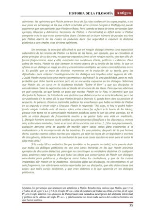 HISTORIA DE LA FILOSOFÍA Antigua
35
opiniones: las opiniones que Platón pone en boca de Sócrates suelen ser las suyas propias, y las
que pone en personajes a los que criticó repetidas veces (como Gorgias o Protágoras) puede
suponerse que son opiniones que Platón rechaza. Pero cuando se trata de otros personajes (por
ejemplo, Glaucón y Adimanto, hermanos de Platón, o Parménides) es difícil saber si Platón
comparte o no lo que estos contertulios dicen. Existen así un buen número de pasajes escritos
por Platón acerca de los cuales no podemos decir con seguridad si exponen la doctrina
platónica o son simples citas de otras opiniones.
Sin embargo, la principal dificultad es que en ningún diálogo tenemos una exposición
sistemática de las teorías de Platón. La teoría de las Ideas, por ejemplo, que se considera la
parte principal de su doctrina, no aparece expuesta como tal en ningún escrito, sino tan sólo de
forma fragmentaria, aquí y allá, mezclada con cuestiones éticas, políticas o estéticas. Para
colmo de males, Platón no dice siempre lo mismo acerca de su teoría de las Ideas: lo que se
afirma en un diálogo se niega en otro y encontramos múltiples versiones contradictorias entre
sí. Es posible que se trate de distintos momentos en la evolución de su teoría, pero las
dificultades para ordenar cronológicamente los diálogos nos impiden estar seguros de ello.
¿Quizá Platón nunca tuvo una teoría sistemática y definitiva? Es una posibilidad, pero es más
probable que dicha teoría existiese pero no se encuentre expuesta en los diálogos. Sabemos
que Platón dio un curso en la Academia titulado “Sobre el Bien” y que sus discípulos lo
consideraban como la exposición más acabada de la teoría de las Ideas. Pero apenas sabemos
en qué consistía, ya que jamás se puso por escrito. Platón no lo hizo, ni permitió que sus
discípulos lo hicieran. Se trataba de una doctrina que debía escucharse en la Academia, pero no
ser publicada. En la carta VII, la que Platón dirigió a Dionisio II, queda bien clara su posición al
respecto. Al parecer, Dionisio pretendía publicar las enseñanzas que había recibido de Platón
en su segundo y tercer viaje a Siracusa. Platón le responde: “Así pues, ni hay ni podrá haber
jamás ningún tratado mío, al menos sobre estas cosas (se refiere a la teoría de las ideas),
porque este tema no es comunicable mediante palabras como lo son las otras ciencias. En él
sólo se entra después de frecuentarlo mucho y de gastar toda una vida en meditarlo.
*…+Ningún hombre sensato osará confiar sus pensamientos filosóficos a los discursos y, menos
aún, a discursos inmóviles, como es el caso de los escritos con letras. *…+ Por eso precisamente,
cualquier persona seria se guarda de escribir sobre cosas serias para exponerlas a la
malevolencia y la incomprensión de los hombres. En una palabra, después de lo que hemos
dicho, cuando veamos obras escritas por alguien, ya sean las leyes de un legislador o escritos
de otro género, debemos sacar la conclusión de que esas cosas escritas no eran para el autor la
cosa más seria.”
Si la carta VII es auténtica (lo que también se ha puesto en duda), esto querría decir
que todos los diálogos platónicos no son sino obras literarias en las que Platón presenta
ejemplos de discusión dialéctica, pero que no constituyen su verdadera doctrina. En cualquier
caso, podemos estar seguros de que todas las obras que conservamos de Platón son diálogos
concebidos para publicarse y divulgarse entre todos los ciudadanos, y que de los cursos
impartidos por Platón en la Academia, exclusivos para sus discípulos, no conservamos ni un
solo fragmento, tan sólo breves noticias aportadas por sus discípulos, que sólo dejan claras dos
cosas: que tales cursos existieron, y que eran distintos a lo que aparecía en los diálogos
platónicos.
Sócrates, los personajes que aparecen son anteriores a Platón. Resulta muy curioso que Platón, que vivió
27 años en el siglo V a.c. y 53 en el siglo IV a.c., sitúe el escenario de todas sus obras, escritas en el siglo
IV, en el siglo anterior. Los diálogos de Platón hacen una cuidadosa descripción del ambiente intelectual
y político de la Atenas del siglo IV a.c., y prácticamente no dicen nada acerca del contexto histórico en
que fueron escritos.
 