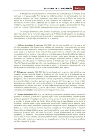 HISTORIA DE LA FILOSOFÍA Antigua
36
Puede parecer absurdo estudiar el pensamiento de un filósofo que en realidad no se
sabe qué es lo que pensaba. Pero aunque no podamos conocer con certeza cuáles eran las
verdaderas opiniones de Platón, si podemos estar seguros de que el Platón que realmente
influyó en la historia de la filosofía, el que conocieron los neoplatónicos, S. Agustín, los
escolásticos, Galileo Galilei, Nietzsche, fue el Platón de los diálogos, no el Platón de la
Academia. El pensamiento que estudiaremos a continuación quizá no fuera considerado “muy
serio” por el propio Platón. Pero los siglos posteriores sí que lo tomaron muy en serio.
Los diálogos platónicos suelen dividirse en períodos, que se corresponderían con las
diferentes etapas en la evolución del pensamiento de Platón. Existe acuerdo en las etapas,
aunque el acuerdo no es total en cuanto a las obras contenidas en cada una de las etapas. En
cualquier caso, la clasificación más aceptada es la siguiente:
1º. Diálogos socráticos de juventud (399-389): Son los que escribió entre la muerte de
Sócrates y su primer viaje a Sicilia. Estos diálogos son los que más cerca están de las doctrinas
socráticas (en ellos todavía no aparece con claridad la teoría de las Ideas). El tema de todas
estas obras es la definición de un término ético, usualmente una virtud. En ellos el método
mayéutico está muy presente y normalmente no se alcanza una definición al final del diálogo.
Por tanto, Platón no dispone todavía de una doctrina: como hacía Sócrates, se limita a
preguntar sin conocer la respuesta. En los diálogos posteriores Platón sí llegará a una
definición. De esta época son “Cármides” (sobre la templanza), “Lisis” (sobre la amistad),
“Eutifrón” (sobre la piedad), pero los más importantes son la “Apología de Sócrates”, donde
expone la defensa que este hizo de sí mismo en su juicio, y el “Protágoras”, que trata sobre si la
virtud puede ser enseñada o no, y en el que ataca duramente a los sofistas.
2º. Diálogos de transición (388-385): Son los escritos durante su primer viaje a Sicilia y a su
regreso a Atenas, antes de fundar la Academia. En ellos se percibe ya la influencia de los
pitagóricos, apareciendo el problema de la inmortalidad del alma. También por influencia
pitagórica, y por su propia experiencia en Siracusa, los problemas políticos van a sustituir a los
propiamente éticos (recuérdese que Sócrates se ocupaba del nomos, pero no tenía ningún
planteamiento político). La crítica a la sofística y a la democracia (que para Platón van
emparejadas) es cada vez más dura. Los principales diálogos de este período son el “Gorgias”,
donde trata sobre la retórica y la justicia, y el “Menón”, en el que trata de la enseñanza de la
virtud, la inmortalidad del alma y el conocimiento por reminiscencia.
3º. Diálogos de madurez (385-367): Son los diálogos que Platón escribe en Atenas, una vez ha
fundado la Academia, y antes de su segundo viaje a Sicilia. Es el periodo más largo en la obra
de Platón, y también el más típico: en este momento aparece la teoría de las Ideas con claridad
y también la utopía política de Platón. Ahora el Sócrates de sus diálogos no se limita a
preguntar, sino que aparece como poseedor de una doctrina concreta que se presenta como
verdadera. A esta época pertenecen los principales diálogos de Platón: “El Banquete” (sobre la
belleza y el amor, en el que aparece el famoso concepto de “amor platónico”), el “Fedón”
(sobre la inmortalidad del alma, y que representa la última conversación de Sócrates con sus
amigos en la cárcel, antes de tomar la cicuta) y la que probablemente es su obra más
influyente, “La República”, en la que se desarrollan conjuntamente la utopía política sobre el
estado ideal, la teoría sobre las tres almas, la teoría de las ideas y la epistemología platónica. A
esta última obra pertenecen fragmentos tan conocidos como el mito de la caverna, la analogía
del Sol y el pasaje de la línea.
 
