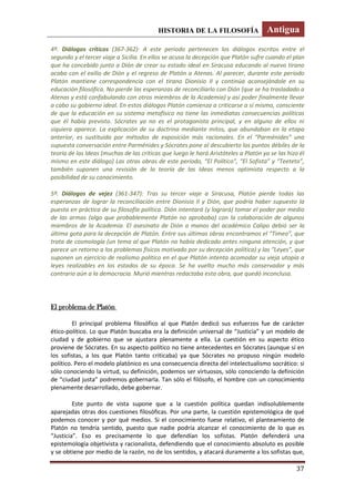 HISTORIA DE LA FILOSOFÍA Antigua
37
4º. Diálogos críticos (367-362): A este periodo pertenecen los diálogos escritos entre el
segundo y el tercer viaje a Sicilia. En ellos se acusa la decepción que Platón sufre cuando el plan
que ha concebido junto a Dión de crear su estado ideal en Siracusa educando al nuevo tirano
acaba con el exilio de Dión y el regreso de Platón a Atenas. Al parecer, durante este periodo
Platón mantiene correspondencia con el tirano Dionisio II y continúa aconsejándole en su
educación filosófica. No pierde las esperanzas de reconciliarlo con Dión (que se ha trasladado a
Atenas y está confabulando con otros miembros de la Academia) y así poder finalmente llevar
a cabo su gobierno ideal. En estos diálogos Platón comienza a criticarse a sí mismo, consciente
de que la educación en su sistema metafísico no tiene las inmediatas consecuencias políticas
que él había previsto. Sócrates ya no es el protagonista principal, y en alguno de ellos ni
siquiera aparece. La explicación de su doctrina mediante mitos, que abundaban en la etapa
anterior, es sustituida por métodos de exposición más racionales. En el “Parménides” una
supuesta conversación entre Parménides y Sócrates pone al descubierto los puntos débiles de la
teoría de las Ideas (muchas de las críticas que luego le hará Aristóteles a Platón ya se las hizo él
mismo en este diálogo) Las otras obras de este periodo, “El Político”, “El Sofista” y “Teeteto”,
también suponen una revisión de la teoría de las Ideas menos optimista respecto a la
posibilidad de su conocimiento.
5º. Diálogos de vejez (361-347): Tras su tercer viaje a Siracusa, Platón pierde todas las
esperanzas de lograr la reconciliación entre Dionisio II y Dión, que podría haber supuesto la
puesta en práctica de su filosofía política. Dión intentará (y logrará) tomar el poder por medio
de las armas (algo que probablemente Platón no aprobaba) con la colaboración de algunos
miembros de la Academia. El asesinato de Dión a manos del académico Calipo debió ser la
última gota para la decepción de Platón. Entre sus últimas obras encontramos el “Timeo”, que
trata de cosmología (un tema al que Platón no había dedicado antes ninguna atención, y que
parece un retorno a los problemas físicos motivado por su decepción política) y las “Leyes”, que
suponen un ejercicio de realismo político en el que Platón intenta acomodar su vieja utopía a
leyes realizables en los estados de su época. Se ha vuelto mucho más conservador y más
contrario aún a la democracia. Murió mientras redactaba esta obra, que quedó inconclusa.
El problema de Platón
El principal problema filosófico al que Platón dedicó sus esfuerzos fue de carácter
ético-político. Lo que Platón buscaba era la definición universal de “Justicia” y un modelo de
ciudad y de gobierno que se ajustara plenamente a ella. La cuestión en su aspecto ético
proviene de Sócrates. En su aspecto político no tiene antecedentes en Sócrates (aunque sí en
los sofistas, a los que Platón tanto criticaba) ya que Sócrates no propuso ningún modelo
político. Pero el modelo platónico es una consecuencia directa del intelectualismo socrático: si
sólo conociendo la virtud, su definición, podemos ser virtuosos, sólo conociendo la definición
de “ciudad justa” podremos gobernarla. Tan sólo el filósofo, el hombre con un conocimiento
plenamente desarrollado, debe gobernar.
Este punto de vista supone que a la cuestión política quedan indisolublemente
aparejadas otras dos cuestiones filosóficas. Por una parte, la cuestión epistemológica de qué
podemos conocer y por qué medios. Si el conocimiento fuese relativo, el planteamiento de
Platón no tendría sentido, puesto que nadie podría alcanzar el conocimiento de lo que es
“Justicia”. Eso es precisamente lo que defendían los sofistas. Platón defenderá una
epistemología objetivista y racionalista, defendiendo que el conocimiento absoluto es posible
y se obtiene por medio de la razón, no de los sentidos, y atacará duramente a los sofistas que,
 