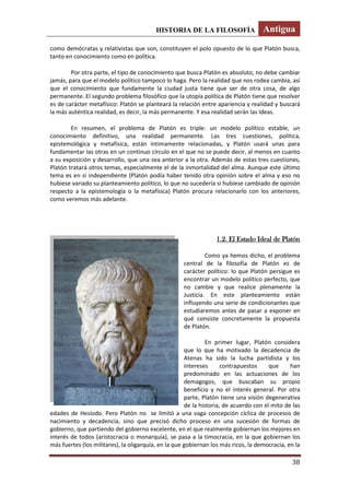 HISTORIA DE LA FILOSOFÍA Antigua
38
como demócratas y relativistas que son, constituyen el polo opuesto de lo que Platón busca,
tanto en conocimiento como en política.
Por otra parte, el tipo de conocimiento que busca Platón es absoluto, no debe cambiar
jamás, para que el modelo político tampoco lo haga. Pero la realidad que nos rodea cambia, así
que el conocimiento que fundamente la ciudad justa tiene que ser de otra cosa, de algo
permanente. El segundo problema filosófico que la utopía política de Platón tiene que resolver
es de carácter metafísico: Platón se planteará la relación entre apariencia y realidad y buscará
la más auténtica realidad, es decir, la más permanente. Y esa realidad serán las Ideas.
En resumen, el problema de Platón es triple: un modelo político estable, un
conocimiento definitivo, una realidad permanente. Las tres cuestiones, política,
epistemológica y metafísica, están íntimamente relacionadas, y Platón usará unas para
fundamentar las otras en un continuo círculo en el que no se puede decir, al menos en cuanto
a su exposición y desarrollo, que una sea anterior a la otra. Además de estas tres cuestiones,
Platón tratará otros temas, especialmente el de la inmortalidad del alma. Aunque este último
tema es en sí independiente (Platón podía haber tenido otra opinión sobre el alma y eso no
hubiese variado su planteamiento político, lo que no sucedería si hubiese cambiado de opinión
respecto a la epistemología o la metafísica) Platón procura relacionarlo con los anteriores,
como veremos más adelante.
1.2. El Estado Ideal de Platón
Como ya hemos dicho, el problema
central de la filosofía de Platón es de
carácter político: lo que Platón persigue es
encontrar un modelo político perfecto, que
no cambie y que realice plenamente la
Justicia. En este planteamiento están
influyendo una serie de condicionantes que
estudiaremos antes de pasar a exponer en
qué consiste concretamente la propuesta
de Platón.
En primer lugar, Platón considera
que lo que ha motivado la decadencia de
Atenas ha sido la lucha partidista y los
intereses contrapuestos que han
predominado en las actuaciones de los
demagogos, que buscaban su propio
beneficio y no el interés general. Por otra
parte, Platón tiene una visión degenerativa
de la historia, de acuerdo con el mito de las
edades de Hesíodo. Pero Platón no se limitó a una vaga concepción cíclica de procesos de
nacimiento y decadencia, sino que precisó dicho proceso en una sucesión de formas de
gobierno, que partiendo del gobierno excelente, en el que realmente gobiernan los mejores en
interés de todos (aristocracia o monarquía), se pasa a la timocracia, en la que gobiernan los
más fuertes (los militares), la oligarquía, en la que gobiernan los más ricos, la democracia, en la
 
