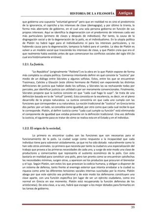 HISTORIA DE LA FILOSOFÍA Antigua
39
que gobierna una supuesta “voluntad general” pero que en realidad no es sino el predominio
de la ignorancia, el capricho y los intereses de clase (demagogia), y por último la tiranía, la
forma más aberrante de gobierno, en el cual una sola persona gobierna en función de sus
propios intereses. Aquí se identifica la degeneración con el predominio de intereses cada vez
más particulares (primero de clases y después de individuos). Por tanto, la causa de la
disgregación social y de la degeneración de la polis, es el individualismo. En la utopía política
de Platón no habrá lugar para el individualismo ni para los intereses particulares, y no
habiendo causa para la degeneración, tampoco la habrá para el cambio. La idea de Platón es
volver a un modelo social que trascienda los intereses de clase, y que Platón creía que era el
que realmente había existido antes de que comenzaran los conflictos sociales del siglo VIII (lo
cual era históricamente erróneo).
1.2.1. La Justicia.
“La República” (originalmente “Politeia”) es la obra en la que Platón expone de forma
más completa su utopía política. Comienza intentando definir en qué consiste la “Justicia” por
medio de un diálogo entre Sócrates y algunos sofistas. Estos, entre los que se encuentran
Trasímaco, Calicles y Glaucón (este último hermano de Platón) van exponiendo las distintas
definiciones de justicia que habían dado los sofistas, y Sócrates las va rechazando todas por
parciales, por identificar justicia con utilidad o por ser meramente convencionales. Finalmente,
Sócrates propone que la Justicia consiste en que “cada cual haga lo suyo”. Se trata de una
definición basada en la de “virtud” (areté). Esta consistía en la excelencia, es decir, en el pleno
desarrollo de la propia naturaleza. La Justicia consistiría en que cada uno cumpla con las
funciones que corresponden a su naturaleza. La noción tradicional de “Justicia” en Grecia tenía
dos partes: por un lado, se concebía como igualdad, por otro como que cada cual recibe lo que
le corresponde. Platón, al definir Justicia como “cada cual cumple su función” está eliminando
el componente de igualdad que estaba presente en la definición tradicional. Una vez definida
la Justicia, el siguiente paso es tratar de cómo se realiza esta en el Estado y en el individuo.
1.2.2. El origen de la sociedad.
Lo primero es encontrar cuáles son las funciones que son necesarias para el
funcionamiento de la polis. La ciudad surge como respuesta a la incapacidad que cada
individuo tiene para sobrevivir aisladamente, ya que no ha sido dotado naturalmente como lo
han sido otros animales. Lo primero que necesita por tanto la ciudad es una especialización del
trabajo que provea a las primeras necesidades de cada uno, y surge de este modo una clase de
productores y comerciantes que representa el sustento económico de la polis. Con esto
bastaría en realidad para constituir una polis, pero tan pronto como se encuentran satisfechas
las necesidades mínimas, surgen otras, y aparecen así los productos que procuran el bienestar
y el lujo. Según Platón, son estos los que provocan la codicia humana, y obligan a disponer de
un sistema de defensa, tanto frente al enemigo exterior que intenta arrebatar a la ciudad su
riqueza como ante las diferentes tensiones sociales internas suscitadas por la misma. Platón
aboga por que este ejército sea profesional y de este modo los defensores constituyen una
clase aparte, con una función específica (en lugar de ser un ejército ciudadano, como era
normal en Grecia en ese momento. Platón está recuperando la función defensiva de los
aristócratas). De esta clase, a su vez, habrá que escoger a los mejor dotados para formarlos en
las tareas de gobierno.
 