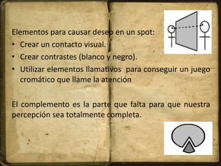 Elementos para causar deseo en un spot:
• Crear un contacto visual.
• Crear contrastes (blanco y negro).
• Utilizar elementos llamativos para conseguir un juego
cromático que llame la atención
El complemento es la parte que falta para que nuestra
percepción sea totalmente completa.
 