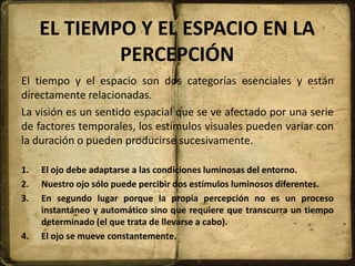 EL TIEMPO Y EL ESPACIO EN LA
PERCEPCIÓN
El tiempo y el espacio son dos categorías esenciales y están
directamente relacionadas.
La visión es un sentido espacial que se ve afectado por una serie
de factores temporales, los estímulos visuales pueden variar con
la duración o pueden producirse sucesivamente.
1. El ojo debe adaptarse a las condiciones luminosas del entorno.
2. Nuestro ojo sólo puede percibir dos estímulos luminosos diferentes.
3. En segundo lugar porque la propia percepción no es un proceso
instantáneo y automático sino que requiere que transcurra un tiempo
determinado (el que trata de llevarse a cabo).
4. El ojo se mueve constantemente.
 