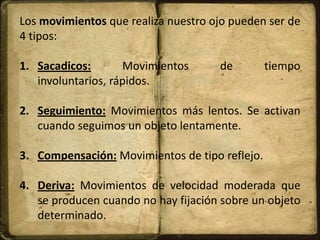 Los movimientos que realiza nuestro ojo pueden ser de
4 tipos:
1. Sacadicos: Movimientos de tiempo
involuntarios, rápidos.
2. Seguimiento: Movimientos más lentos. Se activan
cuando seguimos un objeto lentamente.
3. Compensación: Movimientos de tipo reflejo.
4. Deriva: Movimientos de velocidad moderada que
se producen cuando no hay fijación sobre un objeto
determinado.
 