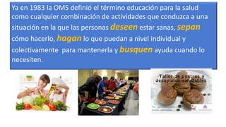 Ya en 1983 la OMS definió el término educación para la salud
como cualquier combinación de actividades que conduzca a una
situación en la que las personas deseen estar sanas, sepan
cómo hacerlo, hagan lo que puedan a nivel individual y
colectivamente para mantenerla y busquen ayuda cuando lo
necesiten.
 