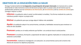 OBJETIVOS DE LA EDUCACIÓN PARA LA SALUD
Persigue fundamentalmente la integración y la participación del propio interesado en el proceso de su salud,
fomentando en todo momento la toma de decisiones propias sobre su propia salud, de tal manera que los
profesionales sanitarios son los facilitadores de información, de herramientas y de los cambios de actitud para
conseguir mejorar su salud
Informar a la población sobre la salud, la enfermedad, la invalidez, Y las formas mediante las cuales los
individuos pueden mejorar su propia salud
Motivar a la población para que consiga adquirir hábitos más saludables
Ayudar a la población adquirir los conocimientos, actitudes y habilidades necesarias para mantener un
estilo de vida saludable
Promover cambios en el medio ambiente que faciliten una conducta hacia la salud positiva.
Promover la enseñanza, formación y capacitación de todos los agentes implicados en la educación para la
salud de la comunidad
Incrementar, mediante la investigación y la evaluación, los conocimientos acerca de la manera más
efectiva de alcanzar los objetivos propuestos
 