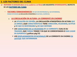RESPONDE O LOCALIZA (bien en tu cuaderno o el libro)  LOS SIGUIENTES  INTERROGANTES , RESPECTO DE LOS  FACTORES DEL CLIMA : FACTORES TERMODINÁMICOS :  DE QUE SON RESPONSABLES  y  QUE DETERMINAN , PORQÉ ESTÁ REGIDA  LA CIRCULACIÓN ATMOSFÉRICA  EN ALTURA y SUPERFICIE : a .  LA CIRCULACIÓN EN ALTURA: LA CORRIENTE EN CHORRO LA  SITUACIÓN DE ESPAÑA , LA CIRCULACIÓN ATMOSFÉRICA EN ALTURA  QUE LA DIRIGE  y QUE  CARACTERÍSTICAS  TIENE:  DIRECCIÓN ,  VELOCIDAD ,  ALTITUD  y  DE QUE ES RESPONSABLE  y  DE QUE DEPENDE LAS  VARIACIONES DE LA VELOCIDAD  DE LA CORRIENTE : CUAL ES SU  TRAZADO , QUE  FORMA  TIENEN Y EN QUE SE CORRESPONDEN O  DAN LUGAR EN SUPERFICIE  ( gráficos pág 57) LOS  DESPLAZAMIENTOS ESTACIONALES  DE LA CORRIENTE EN CHORRO  EN LATITUD : QUE DETERMINAN 1. LOS FACTORES DEL CLIMA 