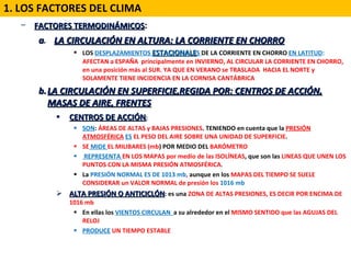 FACTORES TERMODINÁMICOS :   a .  LA CIRCULACIÓN EN ALTURA: LA CORRIENTE EN CHORRO LOS  DESPLAZAMIENTOS  ESTACIONALE S  DE LA CORRIENTE EN CHORRO  EN LATITUD :  AFECTAN a ESPAÑA  principalmente en INVIERNO, AL CIRCULAR LA CORRIENTE EN CHORRO, en una posición más al SUR. YA QUE EN VERANO se TRASLADA  HACIA EL NORTE y SOLAMENTE TIENE INCIDENCIA EN LA CORNISA CANTÁBRICA LA CIRCULACIÓN EN SUPERFICIE,REGIDA POR: CENTROS DE ACCIÓN, MASAS DE AIRE, FRENTES CENTROS DE ACCIÓN : SON :  ÁREAS DE ALTAS y BAJAS PRESIONES . TENIENDO en cuenta que la  PRESIÓN ATMOSFÉRICA   ES  EL PESO DEL AIRE SOBRE UNA UNIDAD DE SUPERFICIE .  SE  MIDE  EL MILIBARES (mb ) POR MEDIO DEL  BARÓMETRO REPRESENTA  EN LOS MAPAS por medio de las ISOLÍNEAS , que son las  LINEAS QUE UNEN LOS PUNTOS CON LA MISMA PRESIÓN ATMOSFÉRICA . La  PRESIÓN NORMAL ES DE 1013 mb ,  aunque en los  MAPAS DEL TIEMPO SE SUELE CONSIDERAR un VALOR NORMAL de presión los  1016 mb ALTA PRESIÓN O ANTICICLÓN : es una  ZONA DE ALTAS PRESIONES, ES DECIR POR ENCIMA DE 1016 mb En ellas los  VIENTOS CIRCULAN  a su alrededor en el  MISMO SENTIDO que las AGUJAS DEL RELOJ  PRODUCE  UN TIEMPO ESTABLE 1. LOS FACTORES DEL CLIMA 