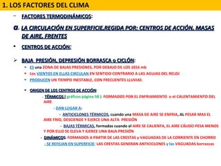 FACTORES TERMODINÁMICOS :   a .  LA CIRCULACIÓN EN SUPERFICIE,REGIDA POR: CENTROS DE ACCIÓN, MASAS DE AIRE, FRENTES CENTROS DE ACCIÓN : BAJA  PRESIÓN, DEPRESIÓN BORRASCA o CICLÓN :  ES  una  ZONA DE BAJAS PRESIONES, POR DEBAJO DE LOS 1016 mb Los  VIENTOS EN ELLAS CIRCULAN  EN SENTIDO CONTRARIO A LAS AGUJAS DEL RELOJ  PRODUCEN  UN TIEMPO INESTABLE, CON FRECUENTES LLUVIAS ORIGEN DE LOS CENTROS DE ACCIÓN : -  TÉRMICOS  (  gráficos página 58 ):  FORMADOS POR EL ENFRIAMIENTO  o el CALENTAMIENTO DEL AIRE  -  DAN LUGAR A :  -  ANTICICLONES TÉRMICOS , cuando una  MASA DE AIRE SE ENFRIA , AL  PESAR MAS EL AIRE FRIO, DESCIENDE Y EJERCE UNA ALTA  PRESIÓN -  BAJAS TÉRMICAS , formadas cuando el  AIRE SE CALIENTA, EL AIRE CÁLIDO PESA MENOS Y POR ELLO SE ELEVA Y EJERCE UNA BAJA PRESIÓN -  DINÁMICO S :  FORMADOS A PARTIR DE LAS CRESTAS y VAGUADAS DE LA CORRIENTE EN CHORRO  - SE REFEJAN EN SUPERFICIE :  LAS CRESTAS GENERAN ANTICICLONES  y las  VAGUADAS borrascas 1. LOS FACTORES DEL CLIMA 