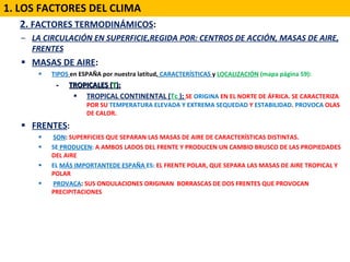 2222.  2.  FACTORES TERMODINÁMICOS :  LA CIRCULACIÓN EN SUPERFICIE,REGIDA POR: CENTROS DE ACCIÓN, MASAS DE AIRE, FRENTES MASAS DE AIRE :  TIPOS   en ESPAÑA por nuestra latitud,   CARACTERÍSTICAS  y  LOCALIZACIÓN  (mapa página 59): -  TROPICALES ( T ): TROPICAL CONTINENTAL ( Tc  );  SE  ORIGINA  EN EL NORTE DE ÁFRICA. SE CARACTERIZA POR SU  TEMPERATURA ELEVADA Y EXTREMA SEQUEDAD  Y  ESTABILIDAD .  PROVOCA  OLAS DE CALOR. FRENTES :  SON :  SUPERFICIES QUE SEPARAN LAS MASAS DE AIRE DE CARACTERÍSTICAS DISTINTAS. SE  PRODUCEN :  A AMBOS LADOS DEL FRENTE Y PRODUCEN UN CAMBIO BRUSCO DE LAS PROPIEDADES DEL AIRE EL   MÁS IMPORTANTEDE ESPAÑA  ES:  EL FRENTE POLAR, QUE SEPARA LAS MASAS DE AIRE TROPICAL Y POLAR PROVACA :  SUS ONDULACIONES ORIGINAN  BORRASCAS DE DOS FRENTES QUE PROVOCAN PRECIPITACIONES  1. LOS FACTORES DEL CLIMA 