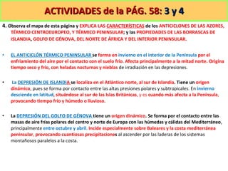 ACTIVIDADES de la PÁG. 58:  3 y 4 4.  Observa el mapa de esta página y  EXPLICA LAS  CARACTERÍSTICAS   de los  ANTICICLONES DE LAS AZORES, TÉRMICO CENTROEUROPEO, Y TÉRMICO PENINSULAR ; y las  PROPIEDADES DE LAS BORRASCAS DE ISLANDIA ,  GOLFO DE GÉNOVA, DEL NORTE DE ÁFRICA Y DEL INTERIOR PENINSULAR . EL ANTICICLÓN TÉRMICO PENINSULAR  se  forma en  invierno en el interior de la Península  por el enfriamiento del aire por el contacto con el suelo frío .  Afecta principalmente a la mitad norte. Origina tiempo seco y frío, con heladas nocturnas y nieblas  de irradiación en las depresiones. La  DEPRESIÓN DE ISLANDI A  se  localiza en el Atlántico norte, al sur de Islandia . Tiene un  origen dinámico , pues se forma por contacto entre las altas presiones polares y subtropicales. En  invierno desciende en latitud , situándose al sur de las Islas Británicas , y es  cuando más afecta a la Península ,  provocando tiempo frío y húmedo o lluvioso. La  DEPRESIÓN DEL GOLFO DE GÉNOVA  tiene un  origen dinámico . Se forma por el contacto entre las masas de aire frías polares del centro y norte de Europa con las húmedas y cálidas del Mediterráneo , principalmente  entre octubre y abril .  Incide especialmente sobre Baleares y la costa mediterránea peninsular ,  provocando cuantiosas precipitacione s  al ascender por las laderas de los sistemas montañosos paralelos a la costa. 
