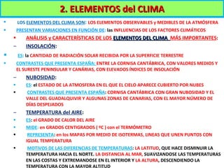 LOS   ELEMENTOS DEL CLIMA SON :  LOS ELEMENTOS OBSERVABLES y MEDIBLES DE LA ATMÓSFERA PRESENTAN VARIACIONES EN FUNCIÓN DE :  las  INFLUENCIAS DE LOS FACTORES CLIMÁTICOS ANÁLISIS y CARACTERÍSTICAS DE LOS  ELEMENTOS DEL CLIMA  MÁS IMPORTANTES : INSOLACIÓN :  ES :  la  CANTIDAD DE RADIACIÓN SOLAR RECIBIDA POR LA SUPERFICIE TERRESTRE  CONTRASTES QUE PRESENTA ESPAÑA:  ENTRE LA CORNISA CANTÁBRICA, CON VALORES MEDIOS Y EL SURESTE PENINSULAR Y CANÁRIAS, CON ELEVADOS ÍNDICES DE INSOLACIÓN NUBOSIDAD :  ES :  el   ESTADO DE LA ATMOSFERA EN EL QUE EL CIELO APARECE CUBIERTO POR NUBES CONTRASTES QUE PRESENTA ESPAÑA :  CORNISA CANTÁBRICA CON GRAN NUBOSIDAD Y EL VALLE DEL GUADALQUIVIR Y ALGUNAS ZONAS DE CANARIAS, CON EL MAYOR NÚMERO DE DÍAS DESPEJADOS TEMPERATURA del AIRE :  ES :  el GRADO DE CALOR DEL AIRE MIDE :  en GRADOS CENTIGRADOS ( ºC ) con el TERMÓMETRO REPRESENTA :  en los MAPAS POR MEDIO DE ISOTERMAS, LINEAS QUE UNEN PUNTOS CON IGUAL TEMPERATURA MOTIVOS DE LAS DIFERENCIAS DE TEMPERATURAS :  LA LATITUD , QUE HACE DISMINUIR LA TEMPERATURA HACIA EL NORTE.  LA DISTANCIA AL MAR,  SUAVIZANDOSE LAS TEMPERATURAS EN LAS COSTAS Y EXTREMANDOSE EN EL INTERIOR Y  LA ALTURA , DESCENDIENDO LA TEMPERATURA CON LA MAYOR ALTITUD 2. ELEMENTOS del CLIMA 