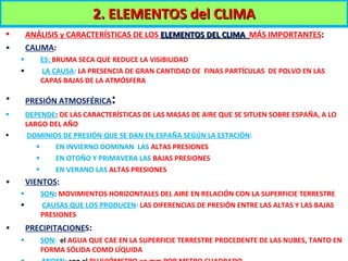ANÁLISIS y CARACTERÍSTICAS DE LOS  ELEMENTOS DEL CLIMA  MÁS IMPORTANTES : CALIMA :  ES:  BRUMA SECA QUE REDUCE LA VISIBILIDAD LA CAUSA :  LA PRESENCIA DE GRAN CANTIDAD DE  FINAS PARTÍCULAS  DE POLVO EN LAS CAPAS BAJAS DE LA ATMÓSFERA PRESIÓN ATMOSFÉRICA :  DEPENDE :  DE LAS CARACTERÍSTICAS DE LAS MASAS DE AIRE QUE SE SITUEN SOBRE ESPAÑA, A LO  LARGO DEL AÑO DOMINIOS DE PRESIÓN QUE SE DAN EN ESPAÑA SEGÚN LA ESTACIÓN : EN INVIERNO DOMINAN  LAS  ALTAS PRESIONES EN OTOÑO Y PRIMAVERA LAS  BAJAS PRESIONES EN VERANO LAS  ALTAS PRESIONES VIENTOS :  SON :  MOVIMIENTOS HORIZONTALES DEL AIRE EN RELACIÓN CON LA SUPERFICIE TERRESTRE CAUSAS QUE LOS PRODUCEN :  LAS DIFERENCIAS DE PRESIÓN ENTRE LAS ALTAS Y LAS BAJAS PRESIONES PRECIPITACIONE S :  SON :  el   AGUA QUE CAE EN LA SUPERFICIE TERRESTRE PROCEDENTE DE LAS NUBES, TANTO EN FORMA SÓLIDA COMO LÍQUIDA MIDEN :  con el  PLUVIÓMETRO en mm POR METRO CUADRADO 2. ELEMENTOS del CLIMA 