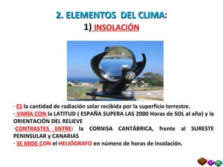2. ELEMENTOS  DEL CLIMA : 1)   INSOLACIÓN ES  la cantidad de radiación solar recibida por la superficie terrestre. VARÍA CON  la LATITUD ( ESPAÑA SUPERA LAS 2000 Horas de SOL al año) y la ORIENTACIÓN DEL RELIEVE CONTRASTES ENTRE : la CORNISA CANTÁBRICA, frente al SURESTE PENINSULAR y CANARIAS SE MIDE C ON  el  HELIÓGRAFO  en número de horas de insolación. Prof. Isaac Buzo Sánchez 