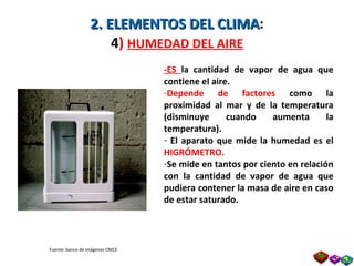 2. ELEMENTOS DEL CLIMA : 4 )  HUMEDAD DEL AIRE -ES  la   cantidad de vapor de agua que contiene el aire. Depende de factores  como la proximidad al mar y de la temperatura (disminuye cuando aumenta la temperatura). El aparato que mide la humedad es el  HIGRÓMETRO. Se mide en tantos por ciento en relación con la cantidad de vapor de agua que pudiera contener la masa de aire en caso de estar saturado. Fuente: banco de imágenes CNICE Prof. Isaac Buzo Sánchez 