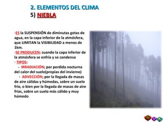 2. ELEMENTOS DEL CLIMA 5)  NIEBLA ES   la SUSPENSIÓN de diminutas gotas de agua, en la capa inferior de la atmósfera, que LIMITAN la VISIBILIDAD a menos de 1km. SE PRODUCEN ;  cuando la capa inferior de la atmósfera se enfría y se condensa TIPOS : -  IRRADIACIÓN ; por perdida nocturna del calor del suelo(propias del invierno) -  ADVECCIÓN ; por la llegada de masas de aire cálidas y húmedas, sobre un suelo frio, o bien por la llegada de masas de aire frías, sobre un suelo más cálido y muy húmedo 