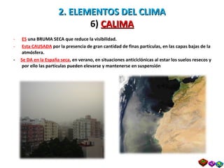 2. ELEMENTOS DEL CLIMA 6)  CALIMA ES   una BRUMA SECA que reduce la visibilidad. Esta CAUSADA  por la presencia de gran cantidad de finas partículas, en las capas bajas de la atmósfera. -  Se DA en la España seca , en verano, en situaciones anticiclónicas al estar los suelos resecos y por ello las partículas pueden elevarse y mantenerse en suspensión 