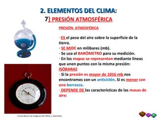 2. ELEMENTOS DEL CLIMA : 7 )  PRESIÓN ATMOSFÉRICA PRESIÓN  ATMOSFÉRICA ES  el peso del aire sobre la superficie de la tierra. SE MI DE  en milibares (mb). Se usa el  BARÓMETRO  para su medición. En los  mapas se representan  mediante líneas que unen puntos con la misma presión:  ISÓBARAS Si la  presión es  mayor de 1016 mb  nos encontramos con un  anticiclón . Si es  menor  con una  borrasca . DEPENDE DE  las características de las  masas de aire : Fuente:Banco de imágenes del CNICE y  wikimedia Prof. Isaac Buzo Sánchez 