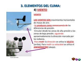 3. ELEMENTOS DEL CLIMA: 8)  VIENTO VIENTO LOS VIENTOS SON  movimientos horizontales de masas de aire. - Se  producen como  consecuencia de  las diferencias de presión. Circulan desde las zonas de alta presión a las zonas de baja presión , siguiendo  aproximadamente la dirección marcada por las isobaras. Para  medi r  la  dirección  se utiliza la  VELETA   (arriba). Para  medir su velocidad  se utiliza el  ANEMÓMETRO  (abajo). Fuente:wikimedia Prof. Isaac Buzo Sánchez 