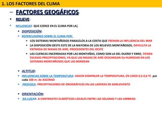 FACTORES GEOGÁFICOS : RELIEVE :  NFLUENCIA S   QUE EJERCE EN EL CLIMA POR LA ; DISPOSICIÓN :  REPERCUSIONES SOBRE EL CLIMA POR:  LOS SISTEMAS MONTAÑOSOS PARALELOS A LA COSTA QUE  FRENAN LA INFLUENCIA DEL MAR LA DISPOSICIÓN OESTE-ESTE DE LA MAYORIA DE LOS RELIEVES MONTAÑOSOS , DIFICULTA LA ENTRADA DE MASAS DE AIRE, PROCEDENTES DEL OESTE LAS CUENCAS ENCERRADAS POR LAS MONTAÑAS, COMO SON LA DEL DUERO Y EBRO , TIENEN ESCASAS PRECIPITACIONES, YA QUE LAS MASAS DE AIRE DESCARGAN SU HUMEDAD EN LOS SISTEMAS MONTAÑOSOS QUE LAS BORDEAN ALTITUD :  INFLUENCIAS   SOBRE LA TEMPERATURA :  HACEN DISMINUIR LA TEMPERATURA, EN UNOS 0,5-0,6 ºC  por cada  100 m. de ASCENSO PROVOCA :  PRECIPITACIONES DE OROGRÁFICAS EN LAS LADERAS DE BARLOVENTO ORIENTACIÓN :  DA LUG AR:  A CONTRASTES CLIMÁTICOS LOCALES ENTRE LAS SOLANAS Y LAS UMBRIAS  1. LOS FACTORES DEL CLIMA 
