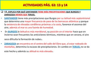 ACTIVIDADES PÁG. 63: 13 y 14  13 .  EXPLICA POR QUÉ SANTANDER  TIENE MÁS PRECIPITACIONES  QUE BURGOS Y ZARAGOZA  MENOS QUE  TERUEL . SANTANDER  tiene más precipitaciones que Burgos  por su latitud más septentrional  que determina una  mayor frecuencia de paso de las borrascas atlánticas  y porque la  existencia de elevadas cordilleras próximas a la costa , favorece el ascenso del aire;  además el mar es una fuente de humedad . En  BURGOS  la  latitud es más meridional , su  posición en el interior  hace que en invierno sean frecuentes los anticiclones térmicos, mientras que en verano, el aire seco dificulta la formación de nubes . ZARAGOZA  se  encuentra en el centro del valle del Ebro que, al estar rodeado de montañas,  determina la escasez de precipitaciones. En cambio en   TERUEL  no se da este hecho y además su  altitud es más elevada . 