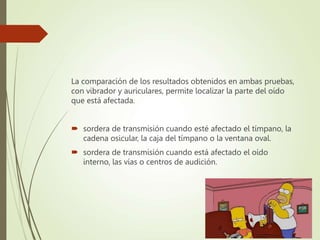 La comparación de los resultados obtenidos en ambas pruebas,
con vibrador y auriculares, permite localizar la parte del oído
que está afectada.
 sordera de transmisión cuando esté afectado el tímpano, la
cadena osicular, la caja del tímpano o la ventana oval.
 sordera de transmisión cuando está afectado el oído
interno, las vías o centros de audición.
 